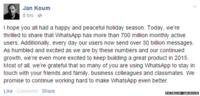 Facebook post from Jan Koum reading: "I hope you all had a happy and peaceful holiday season. Today, we're thrilled to share that WhatsApp has more than 700 million monthly active users. Additionally, every day our users now send over 30 billion messages. As humbled and excited as we are by these numbers and our continued growth, we're even more excited to keep building a great product in 2015. Most of all, we're grateful that so many of you are using WhatsApp to stay in touch with your friends and family, business colleagues and classmates. We promise to continue working hard to make WhatsApp even better."