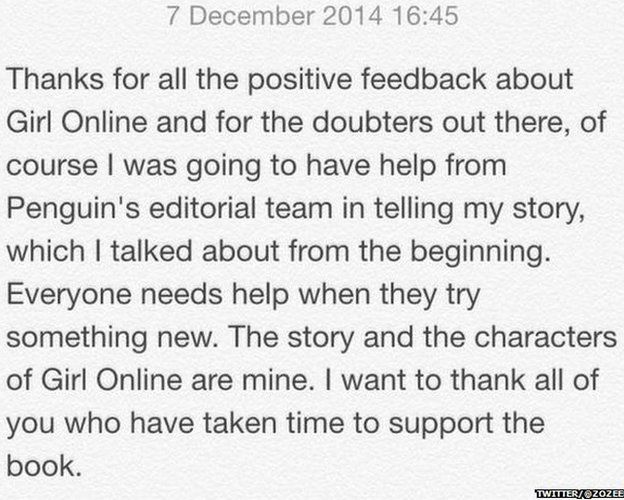 Statement from Zoella reading: "Thanks for all the positive feedback about Girl Online and for the doubters out there, of course I was going to have help from Penguin's editorial team in telling my story, which I talked about from the beginning. Everyone needs help when they try something new. The story and the characters of Girl Online are mine. I want to thank all of your who have taken the time to support the book."