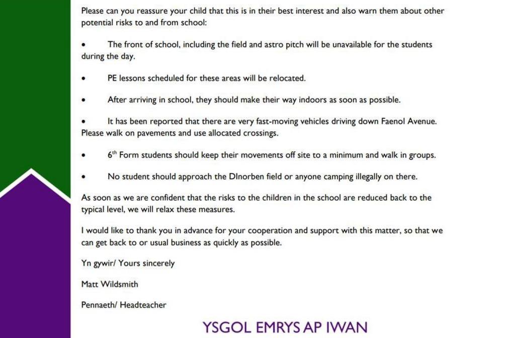The letter from the head teacher to parents. There is a green and purple indent on the left, with the text formatted on the right.
The letter continues:
Please can you reassure your child that this is in their best interest and also warn them about other potential risks to and from school:
The front of school, including the field and astro pitch will be unavailable for the students during the day.
PE lessons scheduled for these areas will be relocated.
After arriving in school, they should make their way indoors as soon as possible.
It has been reported that there are very fast-moving vehicles driving down Faenol Avenue. Please walk on pavements and use allocated crossings.
6th Form students should keep their movements off site to a minimum and walk in groups.
No student should approach the Dinorben field or anyone camping illegally on there.
As soon as we are confident that the risks to the children in the school are reduced back to the typical level, we will relax these measures. I would like to thank you in advance for your cooperation and support with this matter, to that we can get back to or usual business as quickly as possible.
Yn gywir/ Yours sincerely
Matt Wildsmith
Pennaeth/ Headteacher