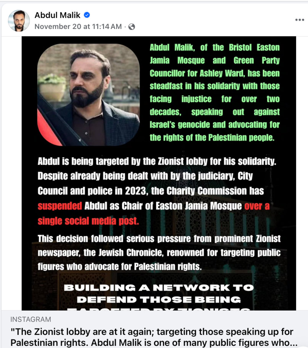 A screenshot of a Facebook post, which reads: "Abdul Malik, of the Bristol Easton Jamia Mosque and Green Party Councillor for Ashley Ward, has been steadfast in his solidarity with those facing injustice for over two decades, speaking out against Israel's genocide and advocating for the rights of the Palestinian people. Abdul is being targeted by the Zionist lobby for his solidarity. Despite already being dealt with by the judiciary, City Council and police in 2023, the Charity Commission has suspended Abdul as Chair of Easton Jamia Mosque over a single social media post. The decision followed serious pressure from prominent Zionist newspaper, the Jewish Chronicle, renowned for targeting public figures who advocate for Palestinian rights."