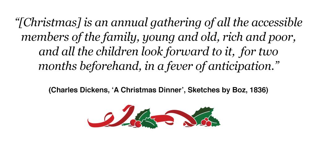 "{Christmas} is an annual gathering of all the accessible members of the family, young and old, rich and poor, and all the children look forward to it, for two months beforehand, in a fever of anticipation." (Charles Dickens, 'A Christmas Dinner', Sketches by Boz, 1836)