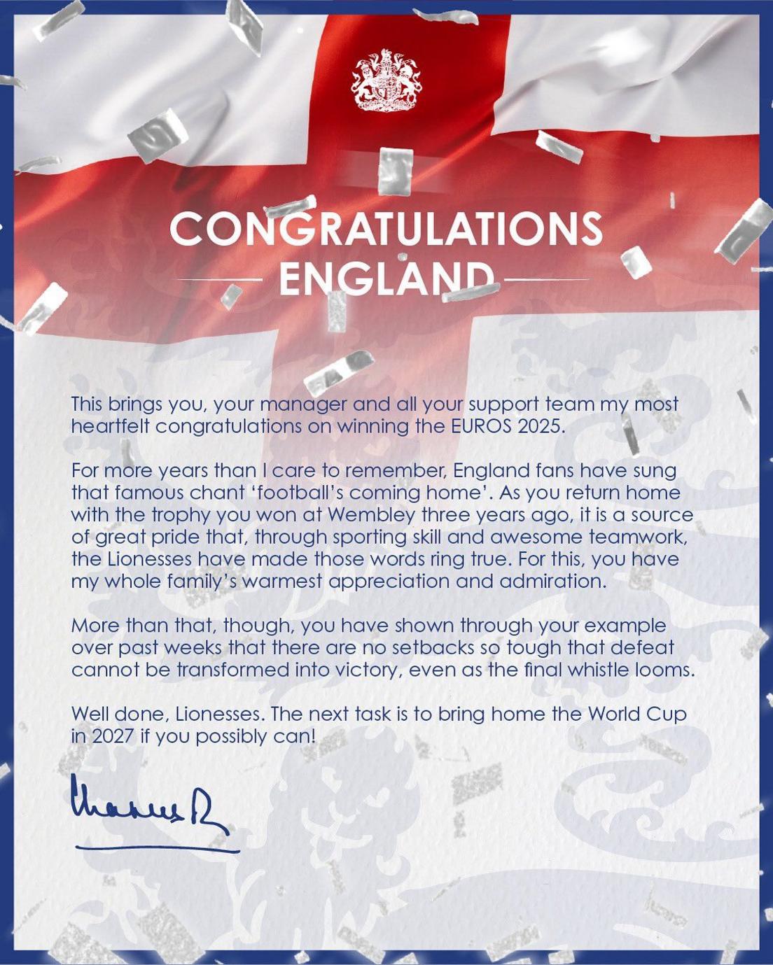 message from king charles iii shared on social media which reads "This brings you, your manager and all your support team my most heartfelt congratulations on winning the EUROS 2025.

For more years than I care to remember, England fans have sung that famous chant "football's coming home". As you return home with the trophy you won at Wembley three years ago, it is a source of great pride that, through sporting skill and awesome teamwork, the Lionesses have made those words ring true. For this, you have my whole family's warmest appreciation and admiration.

More than that, though, you have shown through your example over past weeks that there are no setbacks so tough that defeat cannot be transformed into victory, even as the final whistle looms.

Well done, Lionesses. The next task is to bring home the World Cup in 2027 if you possibly can!"