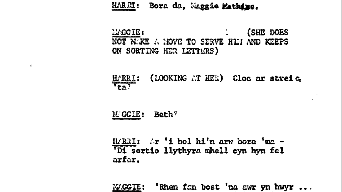 Sgript golygfa gynta' Pobol y Cwm, Hydref 16, 1974. 
Harri: Bore da, Maggie Mathias
Maggie: (She does not make a move to serve him and keeps on sorting her letters.)
Maggie: Beth?
Harri: (Looking at her) Cloc ar streic 'ta?
Harri: Ar 'i hol hi'n arw bore 'ma - 'Di sortio llythyron mhell cyn hyn fel arfar. 
Maggie: 'Rhen fan bost 'na awr yn hwyr...