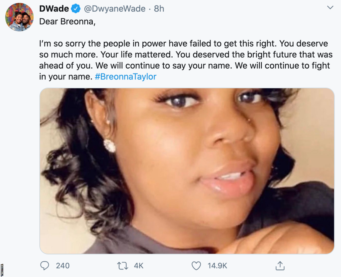 Dwyane Wade tweet: "Dear Breonna, I am so sorry the people in power have failed to get this right. You deserve so much more. Your life mattered. You were loved. You deserved the bright future that was ahead of you. It hurts me that we can't tell you all of this now. We will continue to say your name. We will continue to fight in your name."