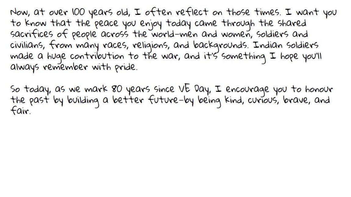 A excerpt from a letter from a 103 Veteran, reads:
Now, at over 100 years old, I often reflect on those times. I want you to know that the peace you enjoy today came through the shared sacrifices of people across the world—men and women, soldiers and civilians, from many races, religions, and backgrounds. Indian soldiers made a huge contribution to the war, and it’s something I hope you'll always remember with pride. So today, as we mark 80 years since VE Day, I encourage you to honour the past by building a better future—by being kind, curious, brave, and fair.