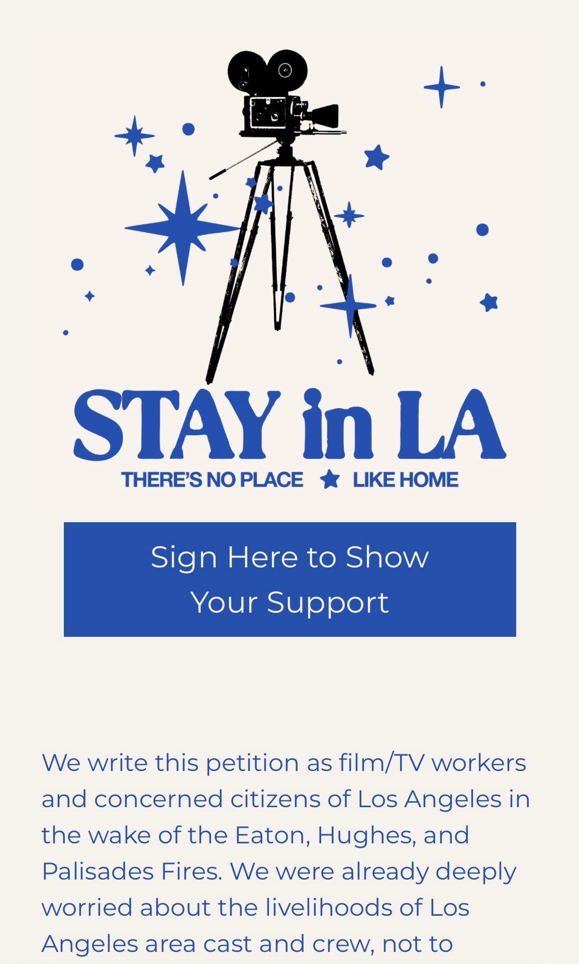 Stay in LA digital flyer asks for people to "Sign here to show your support"

"We write this petition as film/TV workers and concerned citizens of Los Angeles in the wake of the Eaton, Hughes, and Palisades Fires. We were already deeply worried about the livelihoods of Los Angeles area cast and crew"