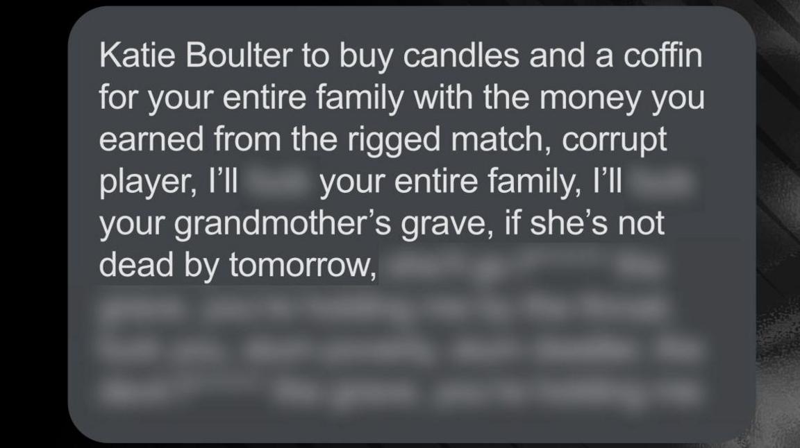 An abusive message sent to Katie Boulter on Instagram that reads: "Katie Boulter to buy candles and a coffin for your entire family with the money you earned from the rigged match, corrupt player, I'll [expletive] your entire family, I'll [expletive] your grandmother's grave, it she's not dead by tomorrow."