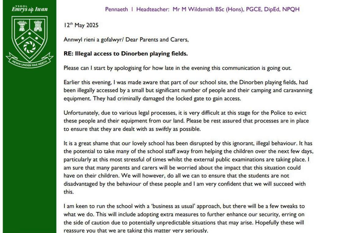 A copy of the letter to parents from the head teacher. On the left there is a green indent and the text is then formatted on the right.
In black font the letter states:
Dear Parents and Carers,
RE: Illegal access to Dinorben playing fields.
Please can I start by apologising for how late in the evening this communication is going out.
Earlier this evening, I was made aware that part of our school site, the Dinorben playing fields, had been illegally accessed by a small but significant number of people and their camping and caravanning equipment. They had criminally damaged the locked gate to gain access.
Unfortunately, due to various legal processes, it is very difficult at this stage for the Police to evict these people and their equipment from our land. Please be rest assured that processes are in place to ensure that they are dealt with as swiftly as possible.
It is a great shame that our lovely school has been disrupted by this ignorant, illegal behaviour. It has the potential to take many of the school staff away from helping the children over the next few days, particularly at this most stressful of times whilst the external public examinations are taking place. I am sure that many parents and carers will be worried about the impact that this situation could have on their children. We will however, do all we can to ensure that the students are not disadvantaged by the behaviour of these people and I am very confident that we will succeed with this.
I am keen to run the school with a 'business as usual' approach, but there will be a few tweaks to what we do. This will include adopting extra measures to further enhance our security, erring on the side of caution due to potentially unpredictable situations that may arise. Hopefully these will reassure you that we are taking this matter very seriously.