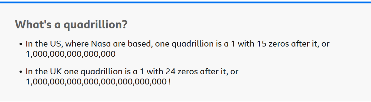 Graphic which explains: What's a quadrillion?
In the US, where Nasa are based, one quadrillion is a 1 with 15 zeros after it, or 1,000,000,000,000,000 In the UK one quadrillion is a 1 with 24 zeros after it, or 1,000,000,000,000,000,000,000,000!