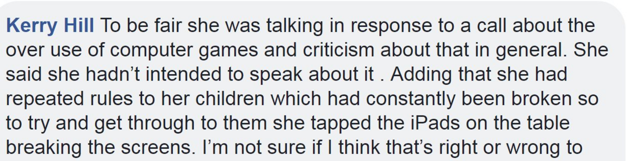 To be fair she was talking in response to a call about the over use of computer games and criticism about that in general. She said she hadn't intended to speak about it . Adding that she had repeated rules to her children which had constantly been broken so to try and get through to them she tapped the iPads on the table breaking the screens. I'm not sure if I think that's right or wrong to