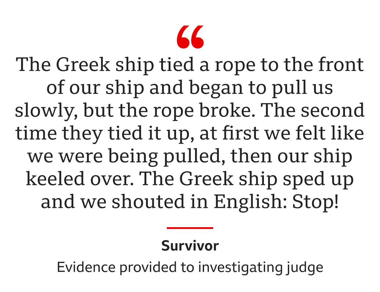 "The Greek ship tied a rope to the front of our ship and began to pull us slowly, but the rope broke… The second time they tied it up, at first we felt like we were being pulled, then our ship keeled over. The Greek ship sped up and we shouted in English: Stop!" was the evidence from the same survivor to an investigating judge