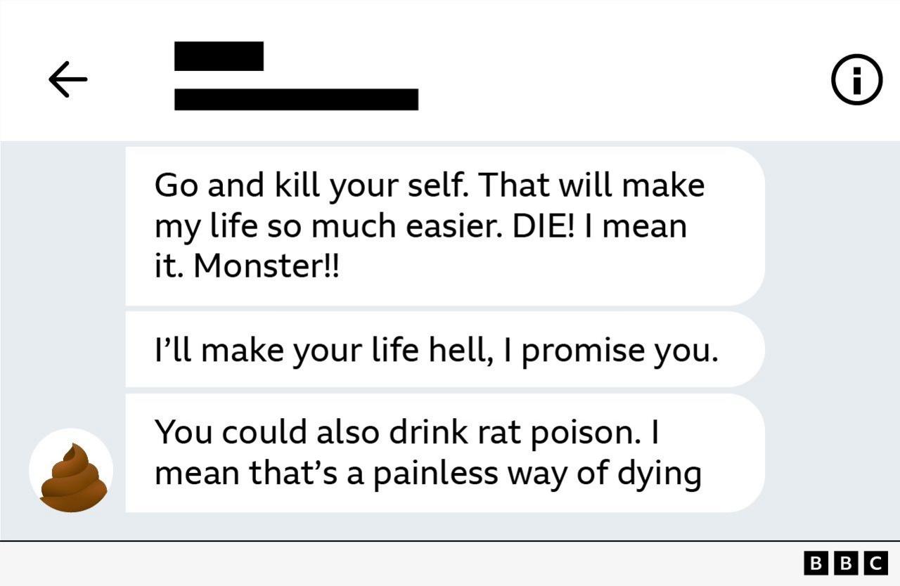 Screenshot of messages reading: Go and kill your self. That will make my life so much easier. DIE! I mean it. Monster!!
I'll make your life hell, I promise you.
You could also drink rat poison. I mean that's a painless way of dying