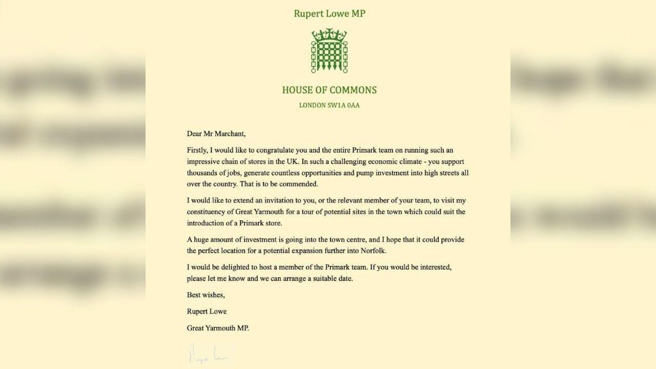 A letter from Rupert Lowe, on House of Commons headed notepaper, addressed to Mr Marchant. The paper is an off-yellow colour and writing printed in black ink. The letter reads: Dear Mr Marchant,
Firstly, I would like to congratulate you and the entire Primark team on running such an impressive chain of stores in the UK. In such a challenging economic climate - you support thousands of jobs, generate countless opportunities and pump investment into high streets all over the country. That is to be commended.
I would like to extend an invitation to you, or the relevant member of your team, to visit my constituency of Great Yarmouth for a tour of potential sites in the town which could suit the introduction of a Primark store.
A huge amount of investment is going into the town centre, and I hope that it could provide the perfect location for a potential expansion further into Norfolk.
I would be delighted to host a member of the Primark team. If you would be interested, please let me know and we can arrange a suitable date.
Best wishes,
Rupert Lowe
Great Yarmouth MP
