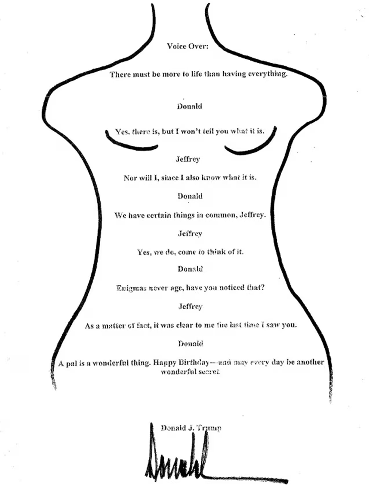 A message purporting to be from Donald Trump to Jeffrey Epstein, which reads: Voice over: There must be more to life than having everything; Donald: Yes, there is, but I won’t tell you what it is; Jeffrey: Nor will I, since I also know what it is; Donald: We have certain things in common, Jeffrey; Jeffrey: Yes, we do, come to think of it; Donald: Enigmas never age, have you noticed that?; Jeffrey: As a matter of fact, it was clear to me the last time I saw you; Donald: A pal is a wonderful thing. Happy Birthday - and may every day be another wonderful secret. Donald J Trump.