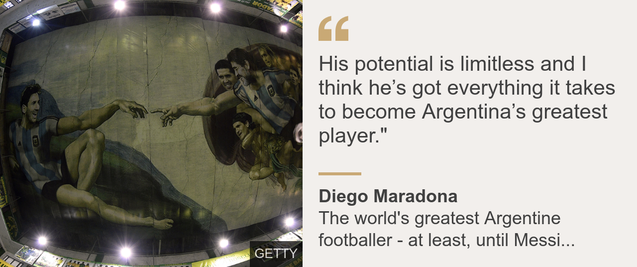 Argentina great Diego Maradona said of Messi: His potential is limitless and I think he's got everything it takes to become Argentina's greatest player.