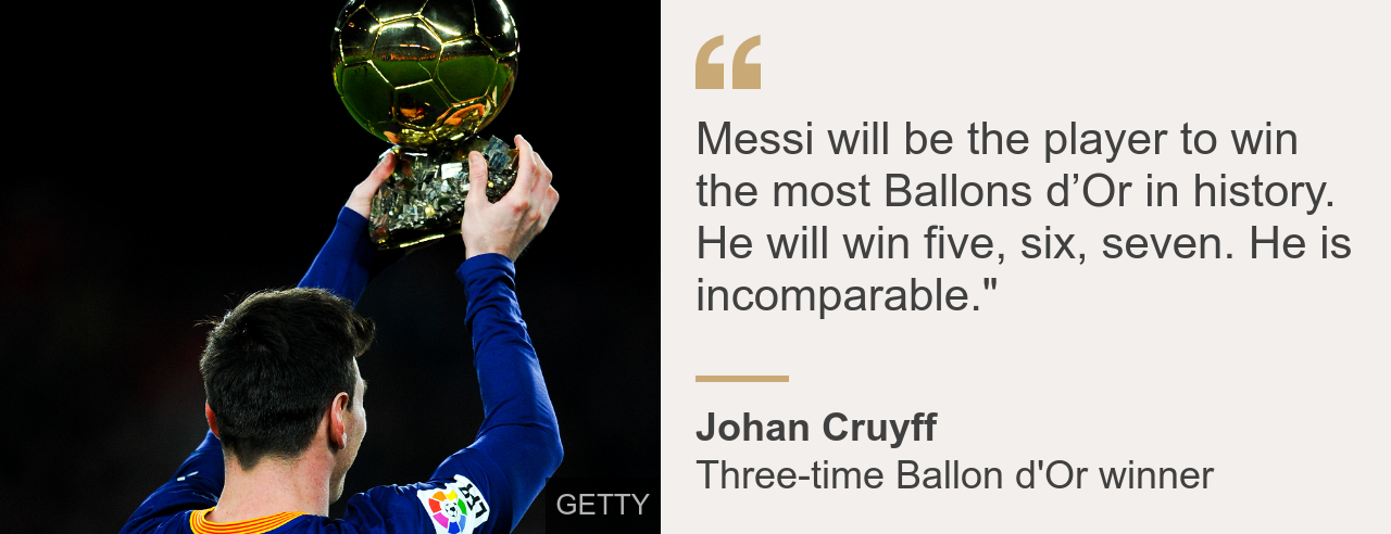 Three-time Ballon d'Or winner Johan Cruyff said: Messi will be the player to win the most Ballons d'Or in history. He will win five, six, seven. He is incomparable.