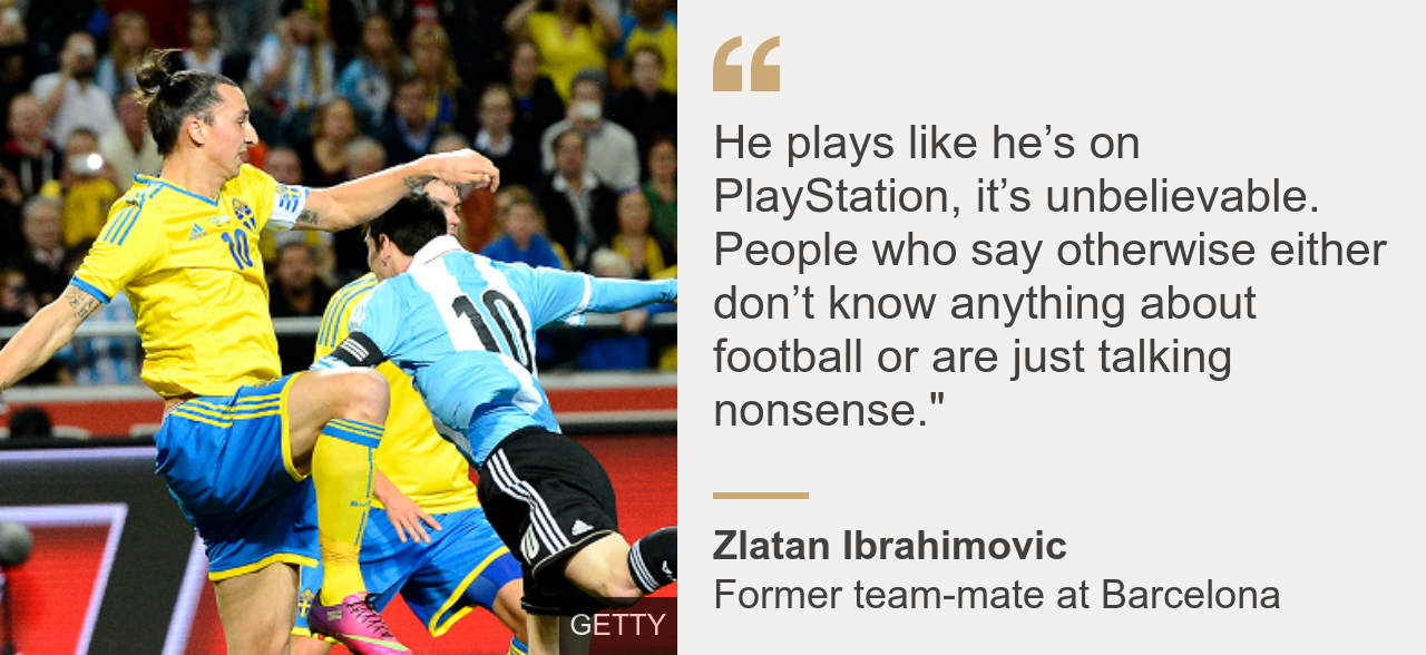 Messi's former Barcelona team-mate Zlatan Ibrahimovic said: He plays like he's on PlayStation, it's unbelievable. People who say otherwise either don't know anything about football or are just talking nonsense.