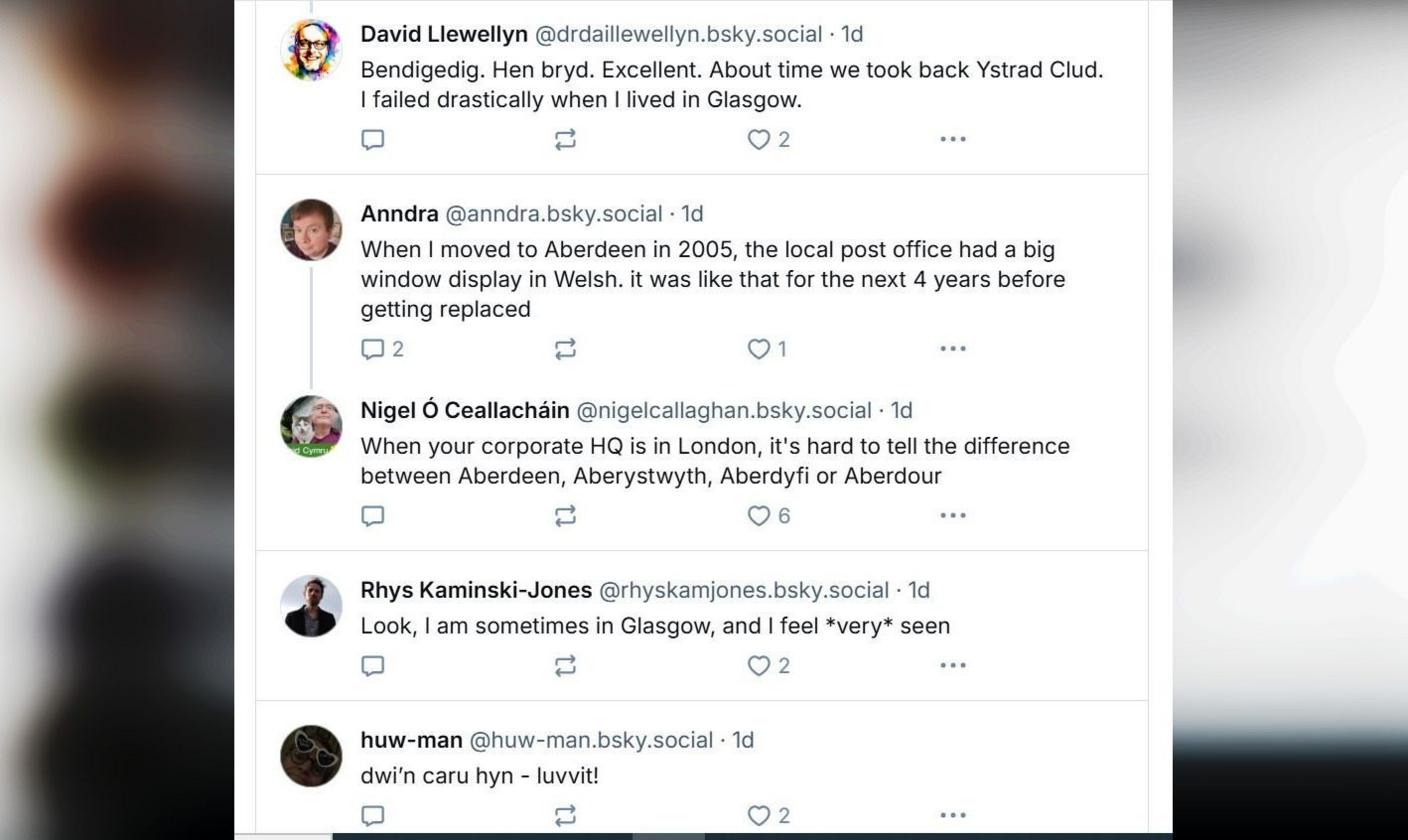 Defnyddwyr Bluesky yn gwneud sylwadau o dan y post yn dweud. David Llewellyn: Bendigedig. Hen bryd. Excellent. About time we took back Ystrad Clud. I failed drastically when I lived in Glasgow. Anndra: When I moved to Aberdeen in 2005, the local post office had a big window display in Welsh, it was like that for the next 4 years before getting replaced. Nigel Ó Ceallacháin: When your corporate HQ is in London, it's hard to tell the difference between Aberdeen, Aberystwyth, Aberdyfi or Aberdour. Rhys Kaminski-Jones: Look, I am sometimes in Glasgow, and I feel *very* seen. Huw-man: dwi’n caru hyn - luvvit!