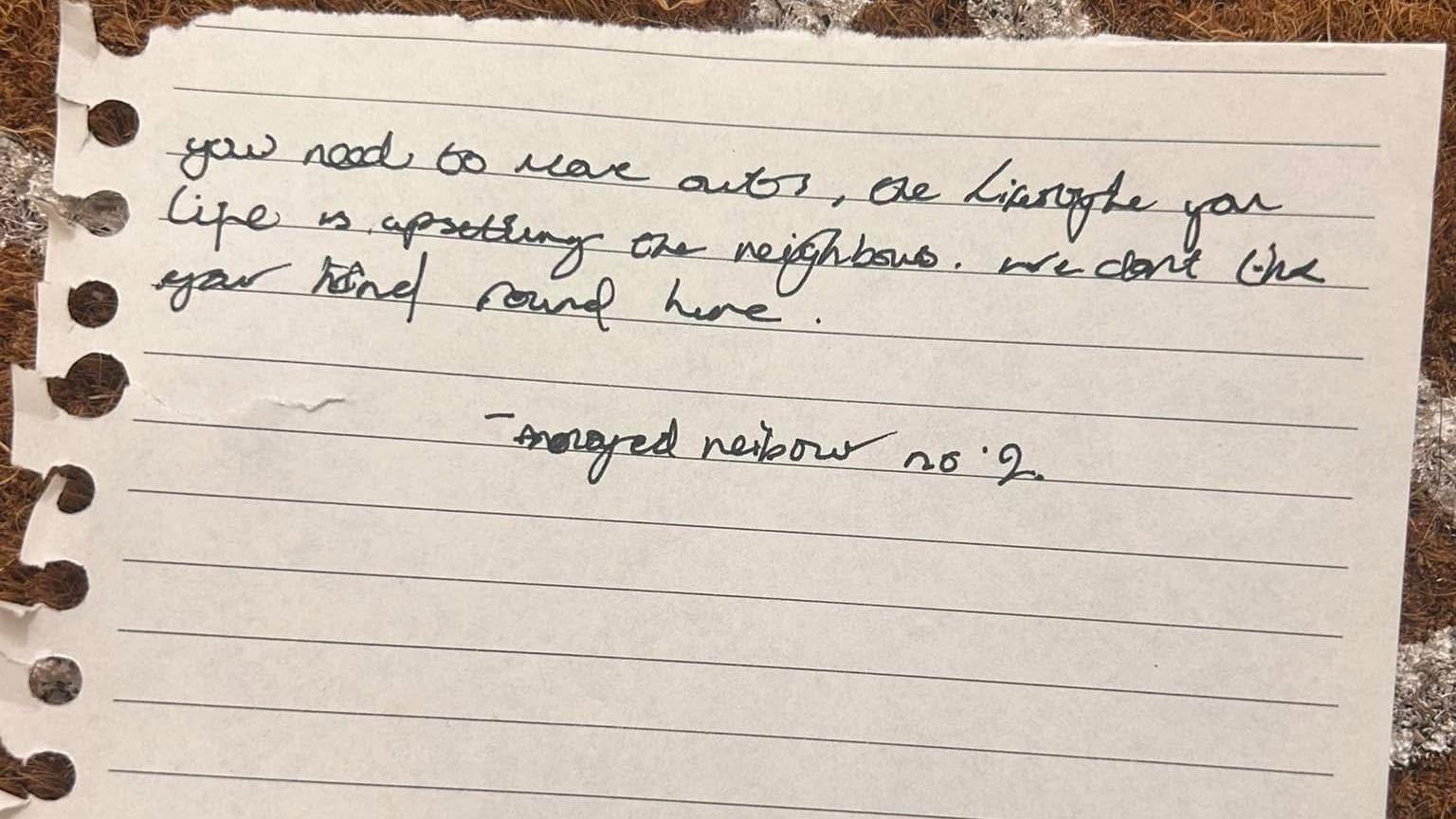 A hand written message that reads: "You need to move out, the lifestyle you live is upsetting the neighbours. We don't like your kind round here."

It's signed off: "annoyed neighbour no 2".