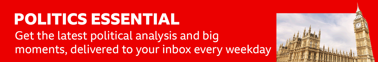 Thin, red banner promoting the Politics Essential newsletter with text saying, “Get the latest political analysis and big moments, delivered straight to your inbox every weekday”. There is also an image of the Houses of Parliament. 
