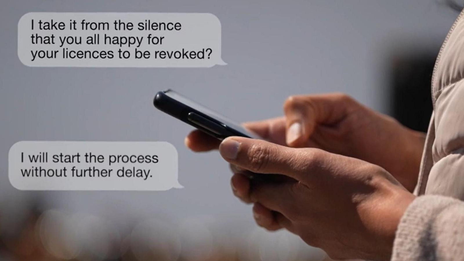 A photograph shows a person's hands holding mobile phone, as if they were reading messsages. Two messages in speech bubbles appear on the left-hand side of the photograph. The first says: "I take it from the silence that you all happy to have your licences revoked?" The second says: "I will start the process without further delay."