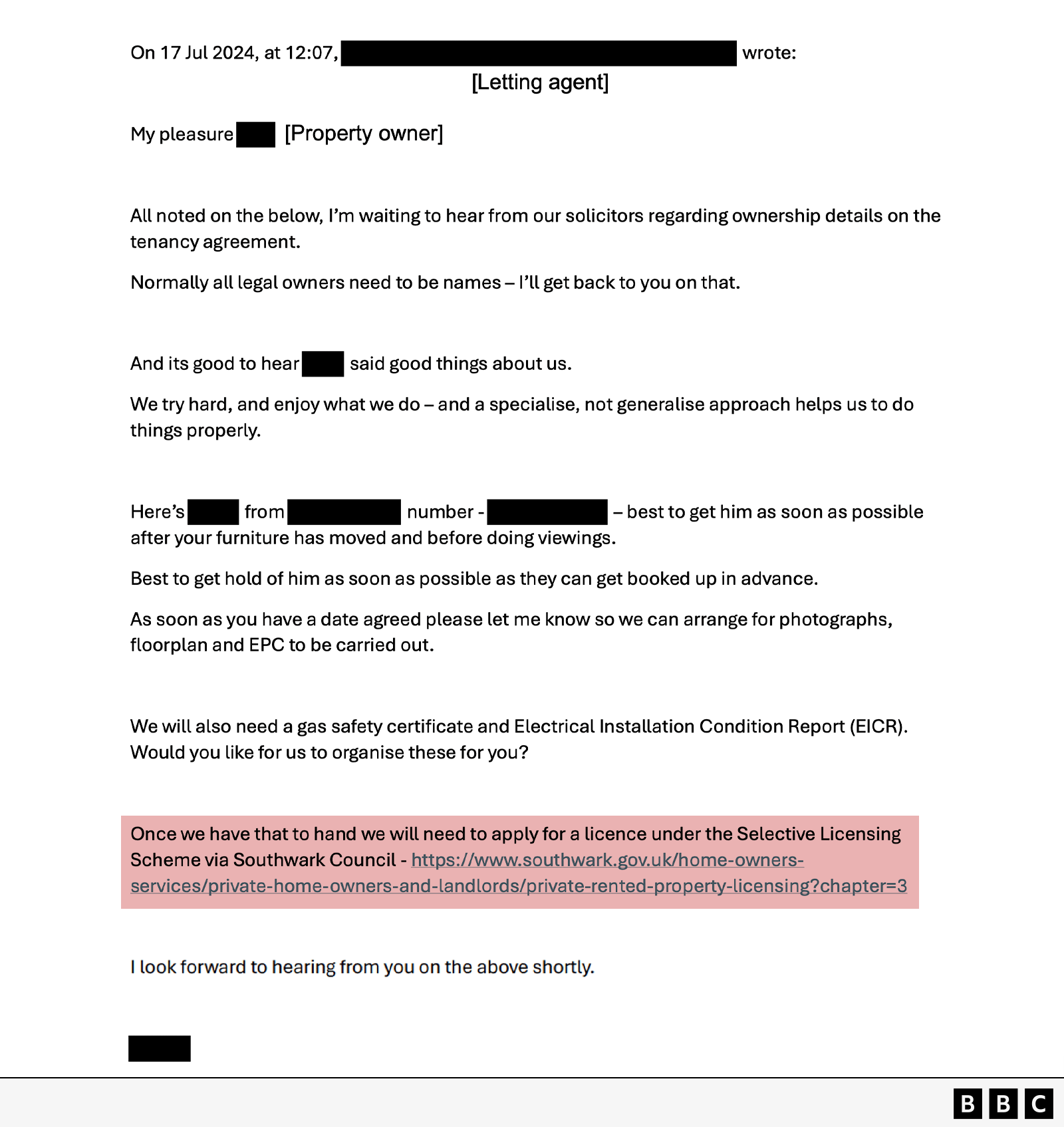 An image of an email thread. The header shows sender and recipient details partially redacted, labeled as “Letting agent” and “Property owner.” The email is dated July 17, 2024, at 12:07 PM. Below the subject line, the message reads: My pleasure [redacted] All noted on the below, I’m waiting to hear from our solicitors regarding ownership details on the tenancy agreement. Normally all legal owners need to be names – I’ll get back to you on that. And its good to hear [redacted] said good things about us. We try hard, and enjoy what we do – and a specialise, not generalise approach helps us to do things properly. Here’s [redacted] from [redacted] number: [redacted] – best to get him as soon as possible after your furniture has moved and before doing viewings. Best to get hold of him as soon as possible as they can get booked up in advance. As soon as you have a date agreed please let me know so we can arrange for photographs, floorplan and EPC to be carried out. We will also need a gas safety certificate and Electrical Installation Condition Report (EICR). Would you like for us to organise these for you? Once we have that to hand we will need to apply for a licence under the Selective Licensing Scheme via Southwark Council. I look forward to hearing from you on the above shortly. [redacted].

 