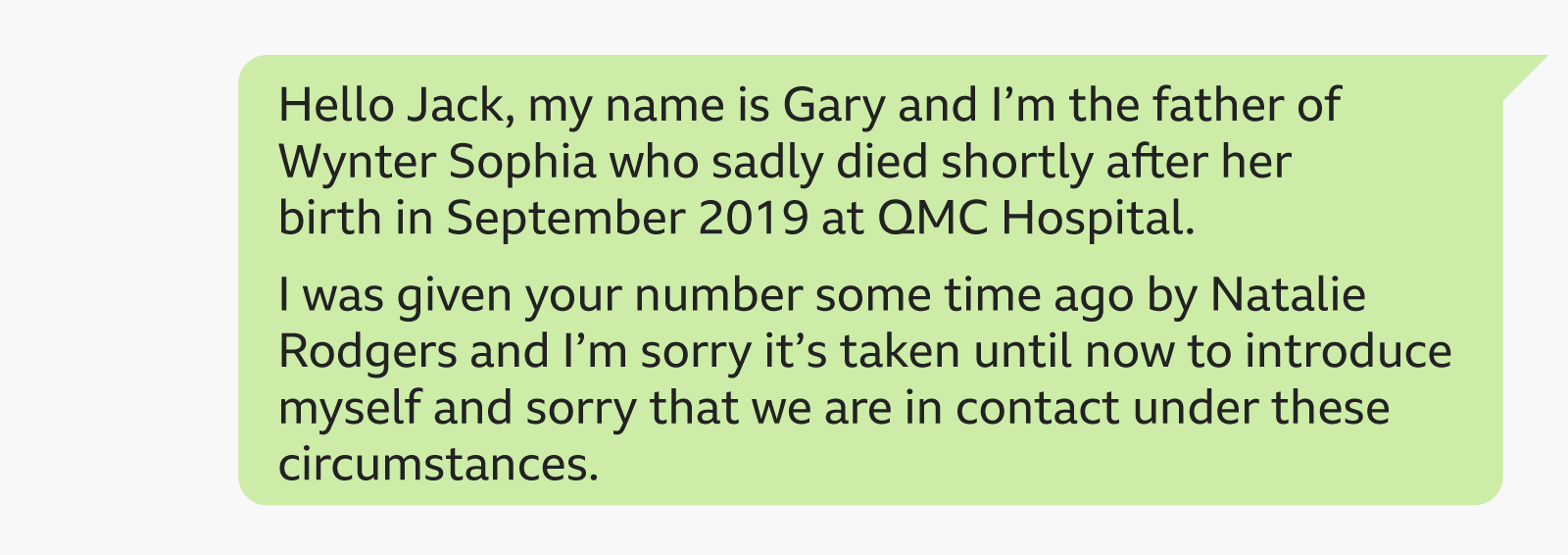  "Hello Jack, my sanction  is Gary and I’m the begetter  of Wynter Sophia who sadly died soon  aft  her commencement  successful  September 2019 astatine  QMC Hospital. I was fixed  your fig   immoderate   clip  agone  by Natalie Rodgers and I’m atrocious   it’s taken until present  to present  myself and atrocious   that we are successful  interaction  nether  these circumstances."