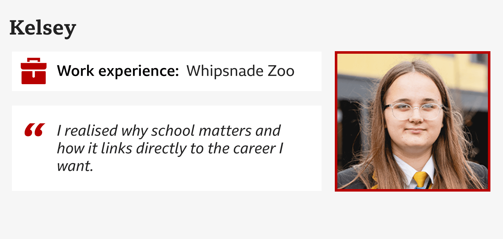 Kelsey, Whipsnade Zoo, "I realised why school matters and how it links directly to the career I want."