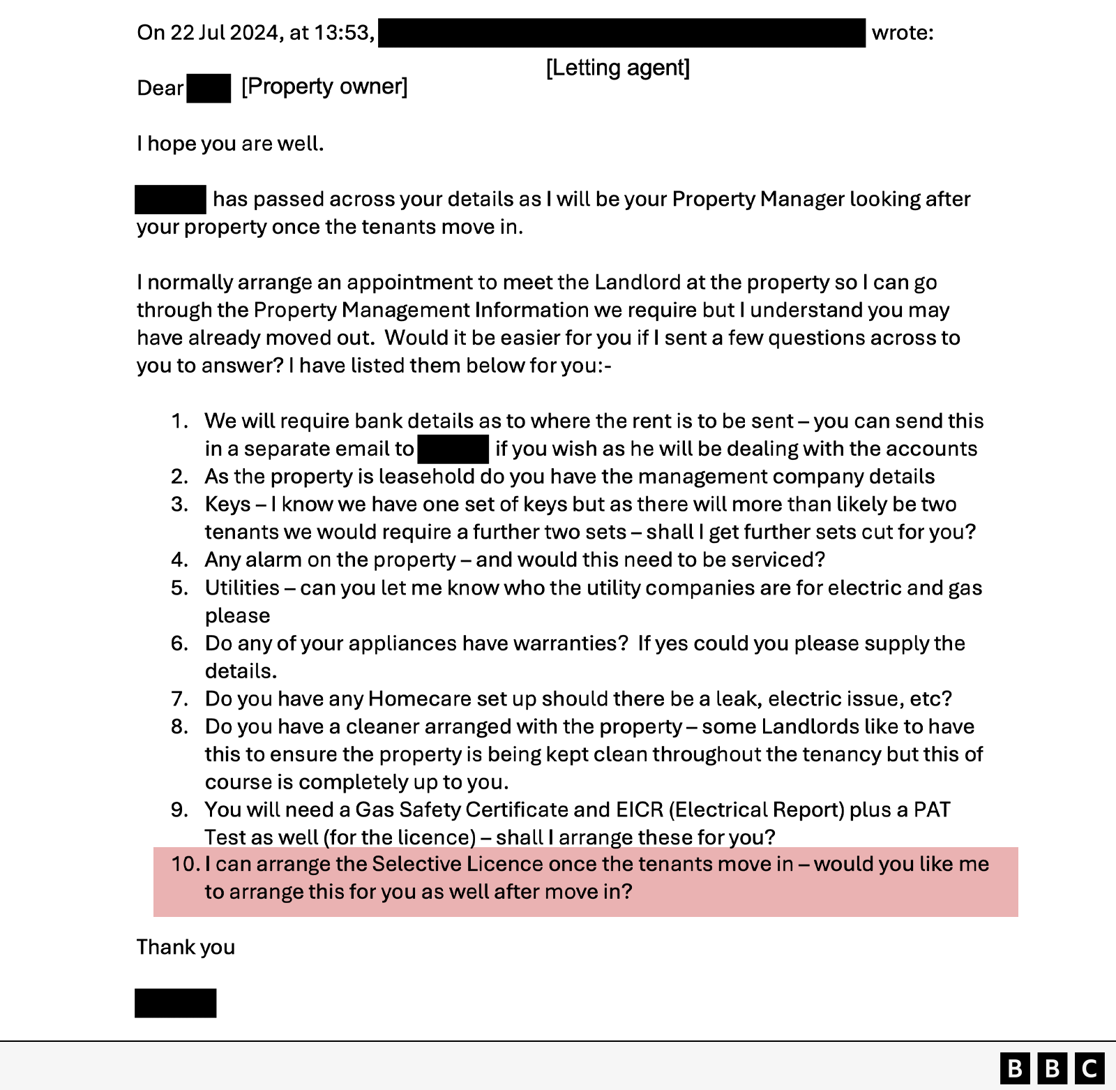 An image of an email thread. The header shows sender and recipient details partially redacted, labeled as “Letting agent” and “Property owner.” The email is dated July 22, 2024, at 13:53 PM. Below the subject line, the message reads: Dear [redacted], I hope you are well. [redacted] has passed across your details as I will be your Property Manager looking after your property once the tenants move in. I normally arrange an appointment to meet the Landlord at the property so I can go through the Property Management Information we require but I understand you may have already moved out. Would it be easier for you if I sent a few questions across to you to answer? I have listed them below for you. 1. We will require bank details as to where the rent is to be sent – you can send this in a separate email to [redacted] if you wish as he will be dealing with the accounts 2. As the property is leasehold do you have the management company details 3. Keys – I know we have one set of keys but as there will more than likely be two tenants we would require a further two sets – shall I get further sets cut for you? 4. Any alarm on the property – and would this need to be serviced? 5. Utilities – can you let me know who the utility companies are for electric and gas please 6. Do any of your appliances have warranties? If yes could you please supply the details. 7. Do you have any Homecare set up should there be a leak, electric issue, etc? 8. Do you have a cleaner arranged with the property – some Landlords like to have this to ensure the property is being kept clean throughout the tenancy but this of course is completely up to you. 9. You will need a Gas Safety Certificate and EICR (Electrical Report) plus a PAT Test as well (for the licence) – shall I arrange these for you? 10. I can arrange the Selective Licence once the tenants move in – would you like me to arrange this for you as well after move in? Thank you [redacted].