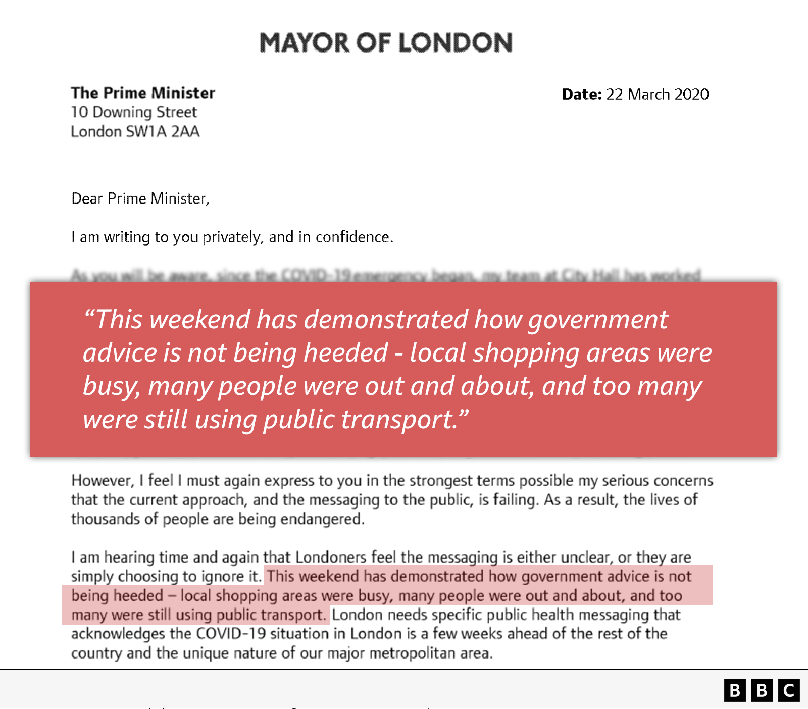 Dear Prime Minister, I am writing to you privately and in confidence. ////// However, I feel I must again express to you in the strongest terms possible my serious concerns that the current approach, and the messaging to the public, is failing. As a result, the lives of thousands of people are being endangered. I am hearing time and again that Londoners feel the messaging is either unclear, or they are simply choosing to ignore it. This weekend has demonstrated how government advice is not being heeded — local shopping areas were busy, many people were out and about, and too many were still l using public transport.