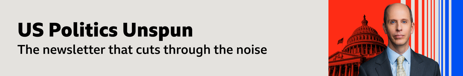 ​ A thin, grey banner promoting the US Politics Unspun newsletter. On the right, there is an image of North America correspondent Anthony Zurcher, wearing a blue suit and shirt and grey tie. Behind him is a visualisation of the Capitol Building on vertical red, grey and blue stripes. The banner reads: "The newsletter that cuts through the noise.”