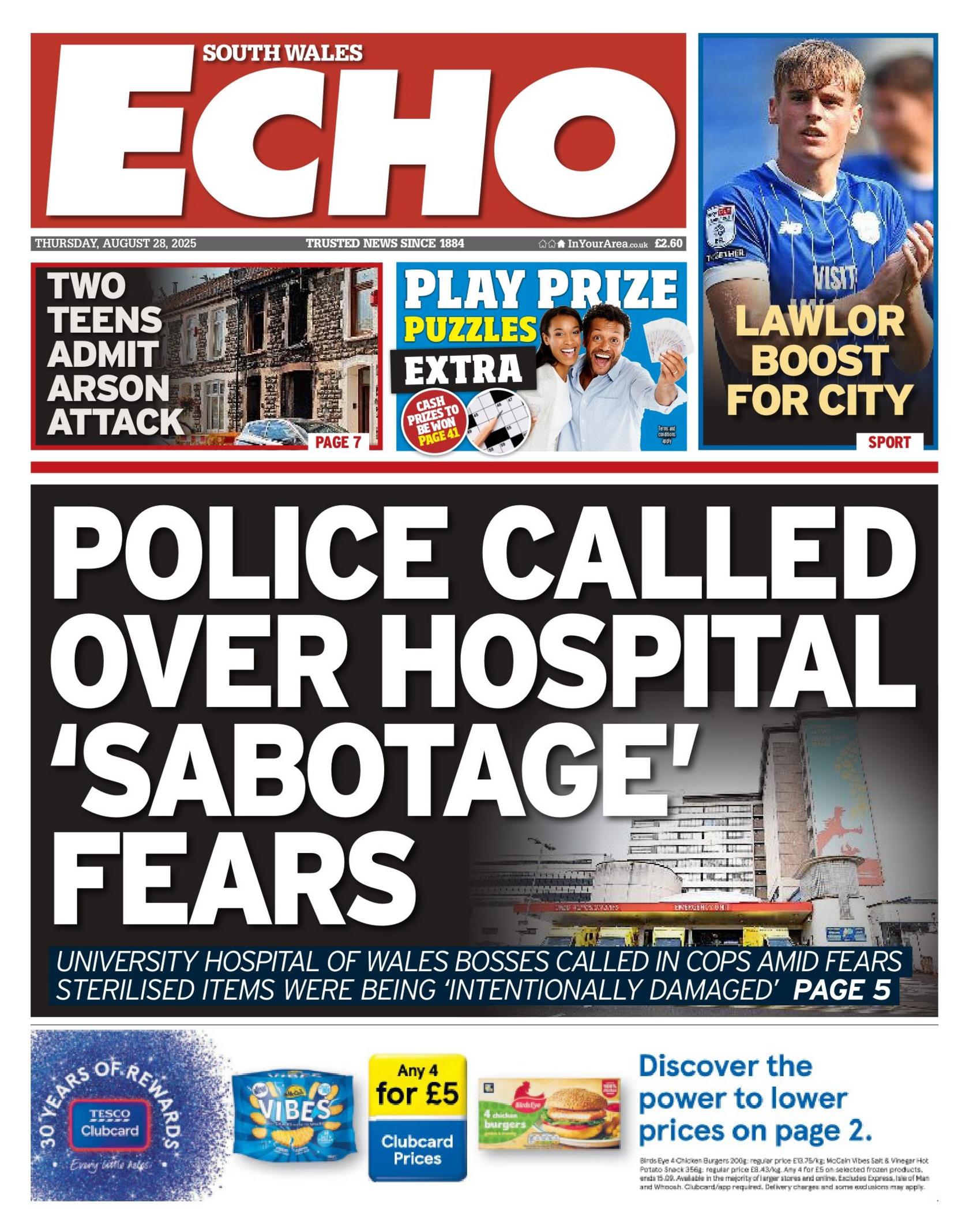 South Wales Echo front page, with a main headline reading "Police called over hospital 'sabotage' fears" alongside a picture of a hospital. The sub headline reads: "University Hospital of Wales bosses called in cops amid fears sterilised items were being intentionally damaged'. At the top is a headline reading "Two teens admit arson attack" alongside a picture of a burned out house. On the top right is a picture of a footballer in a blue shirt and the headline "Lawlor boost for City." Between the two is an advert to play prize puzzle and at the bottom is an advert for Tesco Clubcard. 