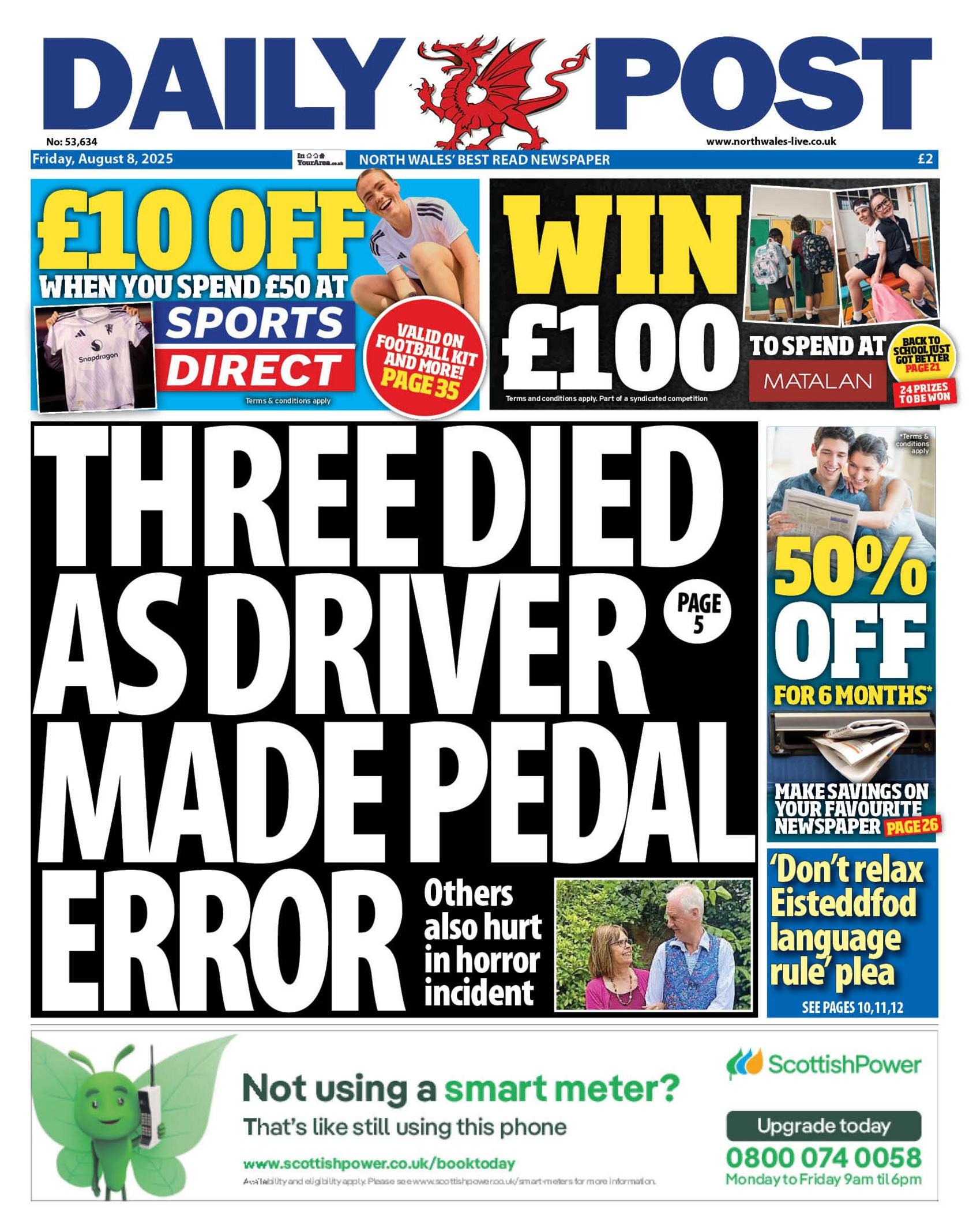 Daily Post front page with a headline reading: "Three died as driver made pedal error", and at the bottom is a picture of a man in a blue waistcoat and a woman with a pink top. Above is an advert for £10 off Sports Direct and win £100 to spend at Matalan. Next to that is a 50% voucher of the paper for six months. Below that is a headline which reads "dont relax Eisteddfod language rule plea"