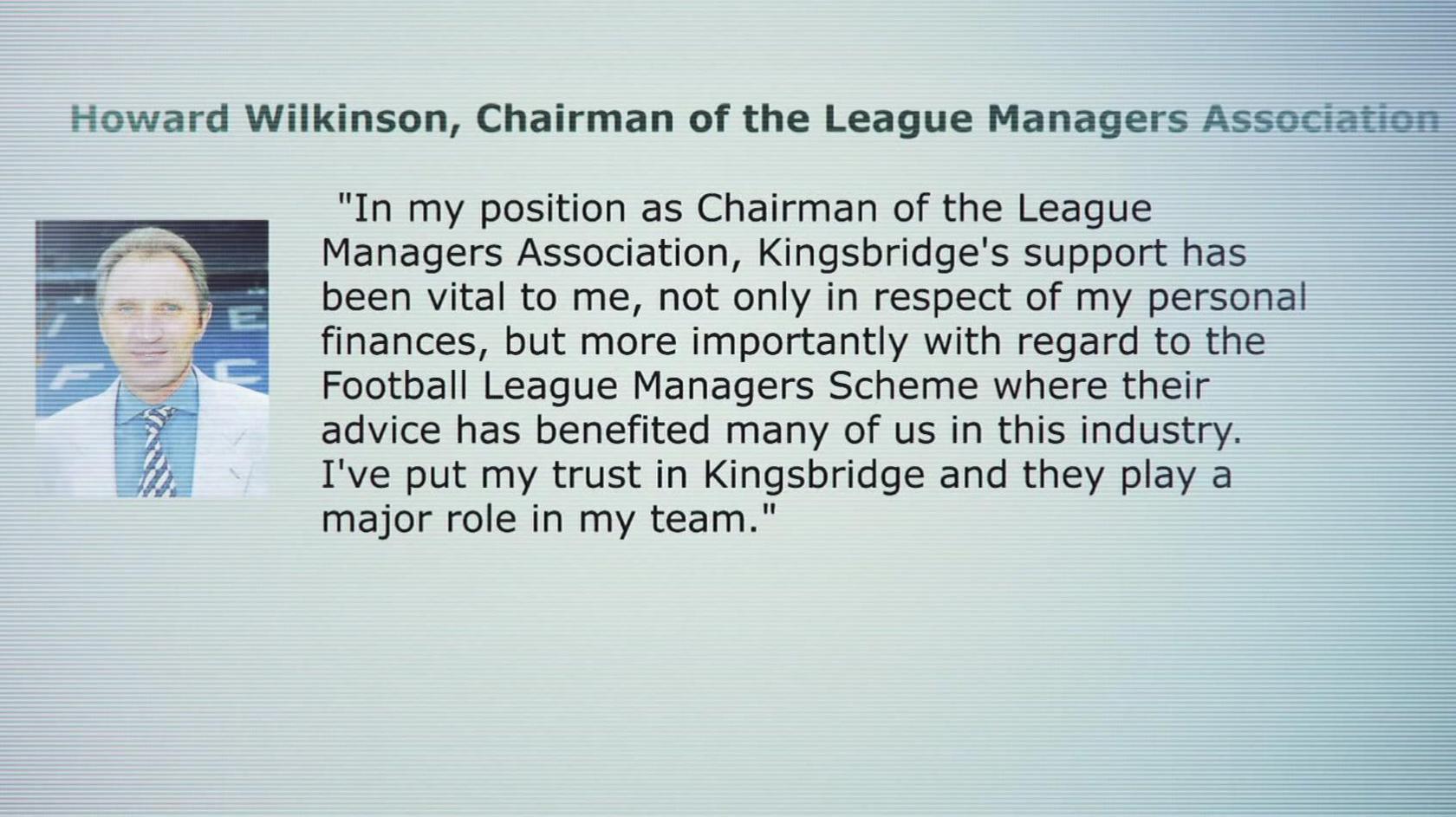 A screenshot of an old version of the League Managers Association's website shows a photo of Howard Wilkinson and a quote attributed to him that endorses Kingsbridge, it says "In my position as Chairman of the League Managers Association, Kingsbridge's support has been vital to me, not only in respect of my personal finances, but more important with regard to the Football League Managers Scheme where their advice has benefited many of us in the industry. I've put my trust in Kingsbridge and they play a major role in my team."