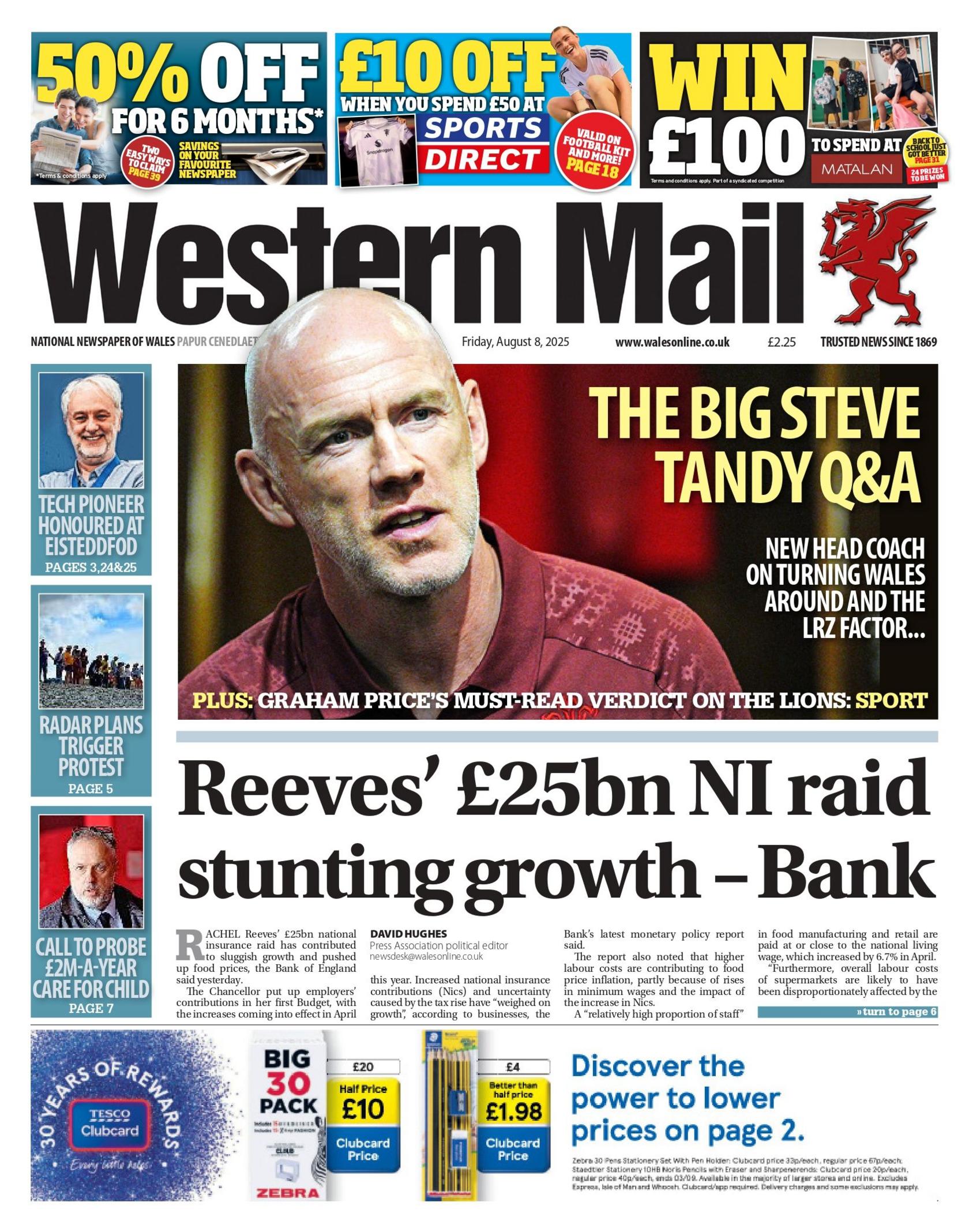 Western Mail front page with a main headline reading: "Reeves' £25bn NI raid stunting growth - Bank". Above that is a picture of new Wales rugby coach Steve Tandy, wearing a red top, and the headline "The big Steve Tandy Q&A". Underneath is an advert for Tescos. Above is an advert for £10 off Sports Direct and win £100 to spend at Matalan and a 50% voucher of the paper for six months. To the right are three boxes, the first is a photo of an older gentleman with the headline "tech pioneer honoured at Eisteddfod", under that is a photo of a group of people, with the headline "radar plans trigger protest" and below that is a photo of a man, with the headline "call to probe £2m-a-year care for child". 