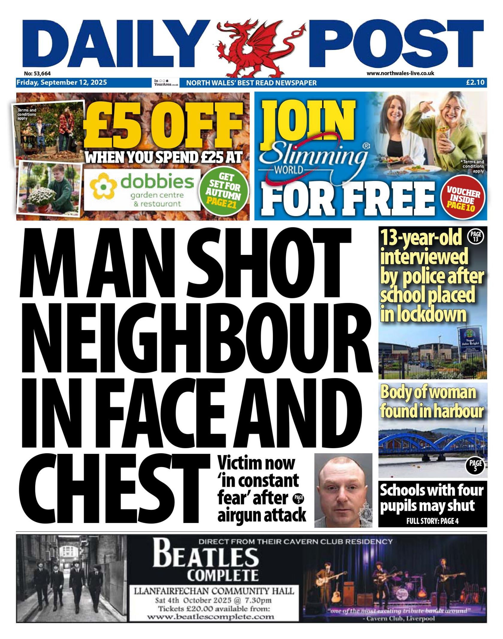 Front page of the Daily Post. Main headline reads 'Man shot neighbour in face and chest'. Next to the headline is two images, the top one reads '13 year old interviewed by police after school placed in lockdown' and the one below reads 'body of woman found in harbour' Above is an advert for £5 off when you spent £25 at dobbies and next to that is an advert to join Slimming World for free.