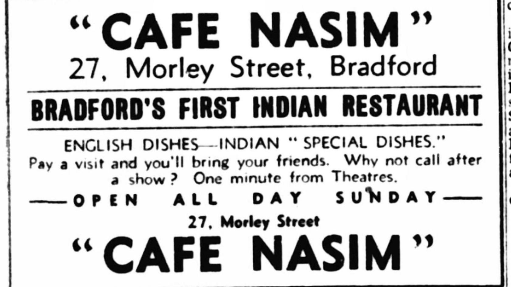 A newspaper advert promoting Cafe Nasim. It reads: Cafe Nasim 27, Morley Street, Bradford. Bradford's First Indian Restaurant. English Dishes - Indian Special Dishes. Pay a visit and you'll bring your friends. Why not call after a show? One minute from theatres. Open All Day Sunday.