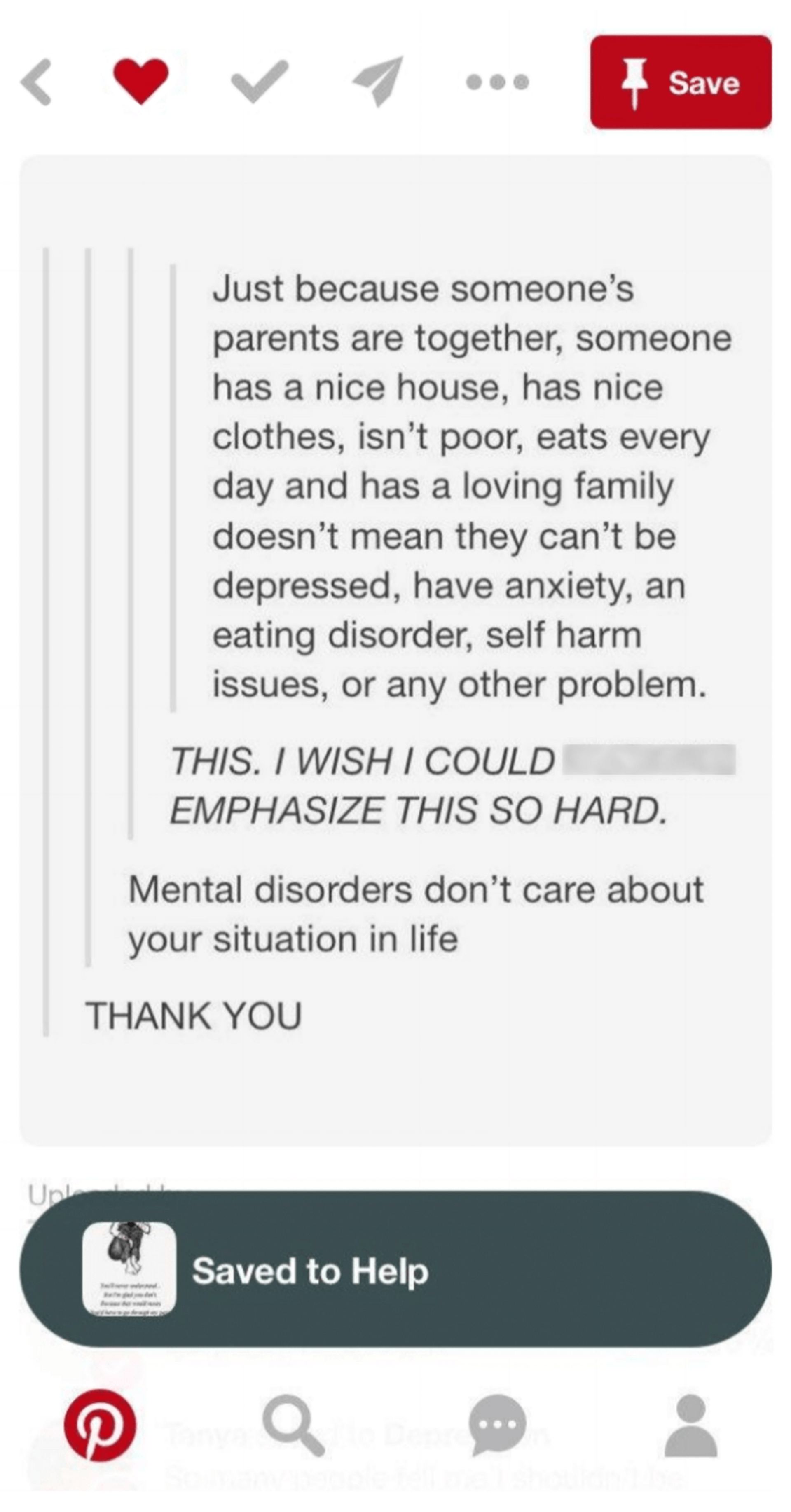 Image from Molly's Pinterest account which says: 'Just because someone's parents are together, someone has a nice house, has nice clothes, isn't poor, eats every day and has a loving family, doesn't mean they can't be depressed, have anxiety, an eating disorder, self harm issues or any other problem. This, I wish I could emphasise this so hard. Mental disorders don't care about your situation in life. Thank You.