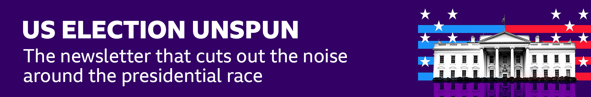 Thin, dark blue banner promoting the US Election Unspun newsletter with text that says it is: "The newsletter that cuts out the noise around the presidential race". There is also a black and white graphic of the White House on a striped red and blue background with white stars.