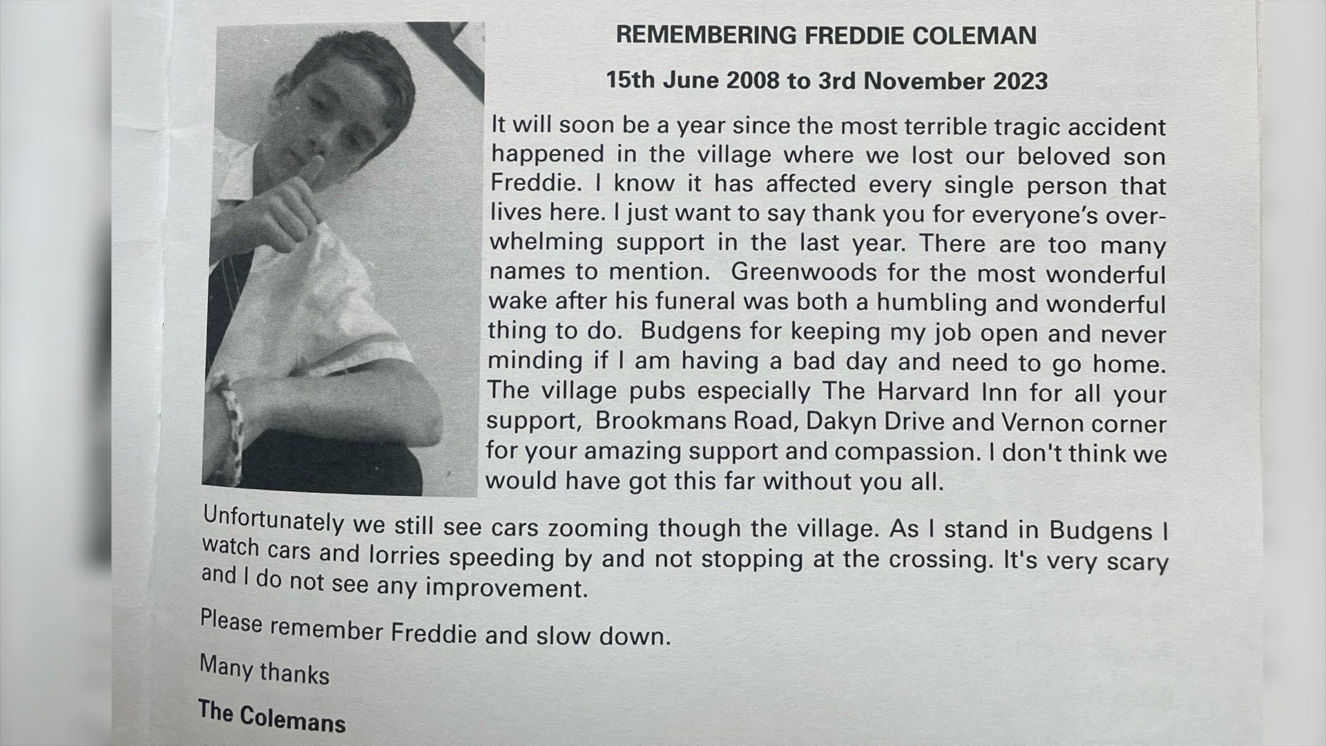 This section of a the village newsletter contains a black and white picture of Freddie giving a thumbs up and a note from the Coleman family. It reads: 
REMEMBERING FREDDIE COLEMAN - 15th June 2008 to 3rd November 2023. It will soon be a year since the most terrible tragic accident happened in the village where we lost our beloved son Freddie. I know it has affected every single person that lives here. I just want to say thank you for everyone's overwhelming support in the last year. There are too many names to mention. Greenwoods for the most wonderful wake after his funeral was both a humbling and wonderful thing to do. Budgens for keeping my job open and never minding if am having a bad day and need to go home.
The village pubs especially The Harvard Inn for all your support, Brookmans Road, Dakyn Drive and Vernon corner for your amazing support and compassion. I don't think we would have got this far without you all.
Unfortunately we still see cars zooming though the village. As I stand in Budgens I watch cars and lorries speeding by and not stopping at the crossing. It's very scary and I do not see any improvement.
Please remember Freddie and slow down. Many thanks, The Colemans
