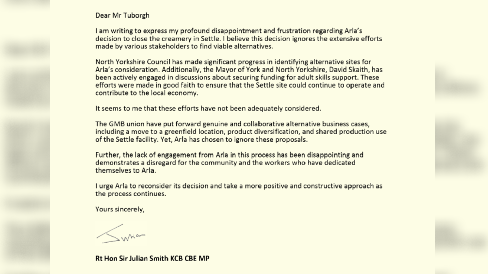 Screenshot of a letter from Julian Smith MP to Mr Peder Tuborgh, CEO of Arla.
It reads: Dear Mr Tuborgh
I am writing to express my profound disappointment and frustration regarding Arla’s
decision to close the creamery in Settle. I believe this decision ignores the extensive efforts
made by various stakeholders to find viable alternatives.
North Yorkshire Council has made significant progress in identifying alternative sites for
Arla’s consideration. Additionally, the Mayor of York and North Yorkshire, David Skaith, has
been actively engaged in discussions about securing funding for adult skills support. These
efforts were made in good faith to ensure that the Settle site could continue to operate and
contribute to the local economy.
It seems to me that these efforts have not been adequately considered.
The GMB union have put forward genuine and collaborative alternative business cases,
including a move to a greenfield location, product diversification, and shared production use
of the Settle facility. Yet, Arla has chosen to ignore these proposals.
Further, the lack of engagement from Arla in this process has been disappointing and
demonstrates a disregard for the community and the workers who have dedicated
themselves to Arla.
I urge Arla to reconsider its decision and take a more positive and constructive approach as
the process continues.
Yours sincerely
Rt Hon Sir Julian Smith KCB CBE MP