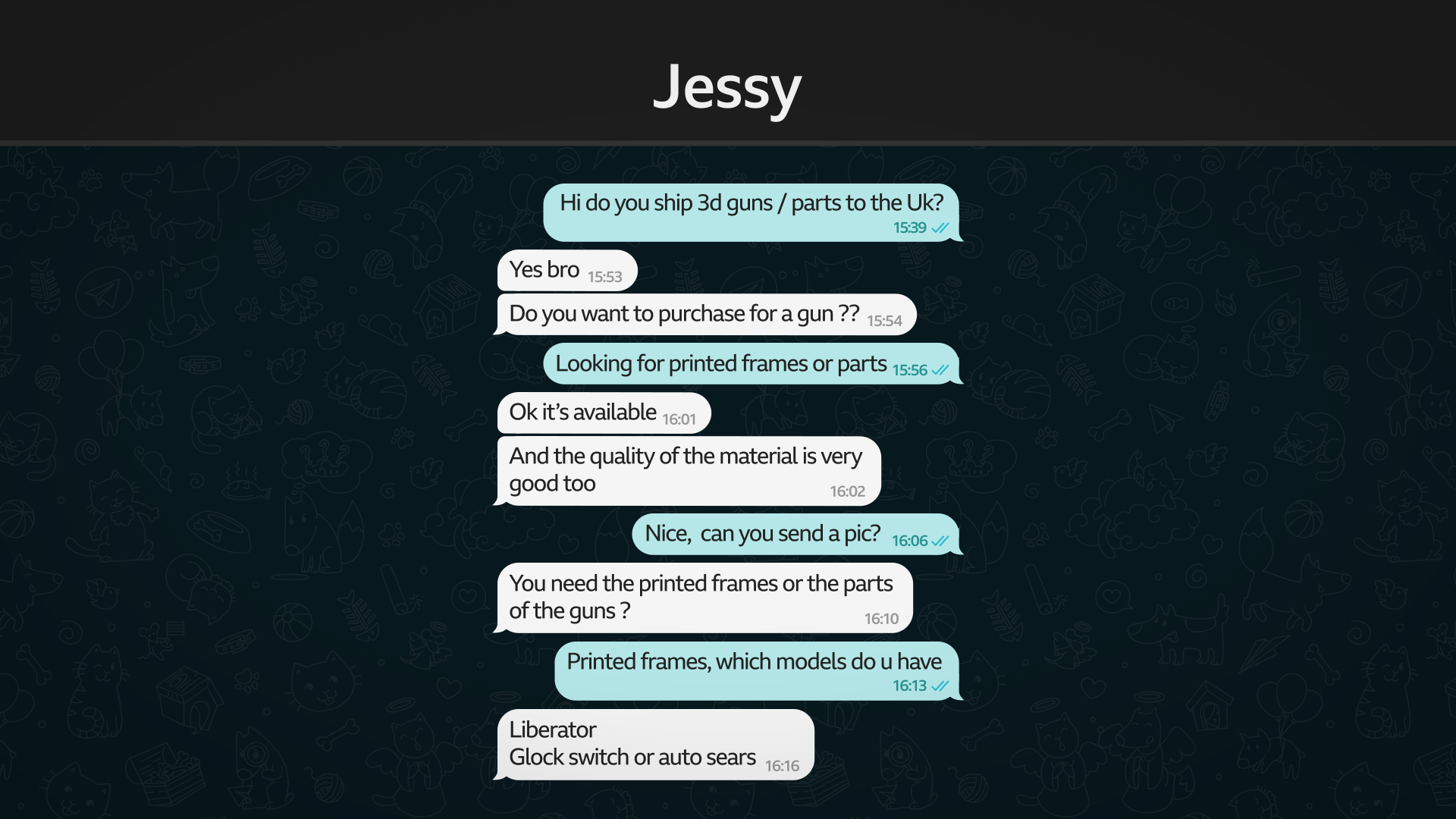 A message exchange entitled "Jessy". Messages read as follows:
Blue: Hi do you ship 3d guns / parts to the Uk?
White: Yes bro
Do you want to purchase for a gun??
Blue: Looking for printed frames or parts
White: Ok it's available
And the quality of the material is very good too
Blue: Nice, can you send a pic?
White: You need the printed frames or the parts of the guns?
Blue: Printed frames, which models do u have
White: Liberator
Glock switch or auto sears