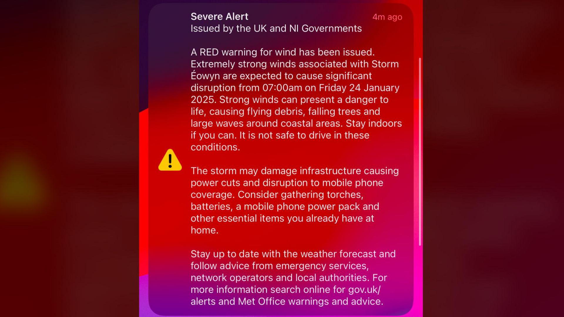 Screengrab from a mobile alert that reads "Notification centre - severe alert issued by the UK and NI governments

A red warning for wind has been issued. Extremely strong winds associated with Storm Eowyn are expected to cause significant disruption from 07:00am on Friday 24 January 2025. Strong winds can present a danger to life causing flying debris, falling trees and large waves around coastal areas. Stay indoors.