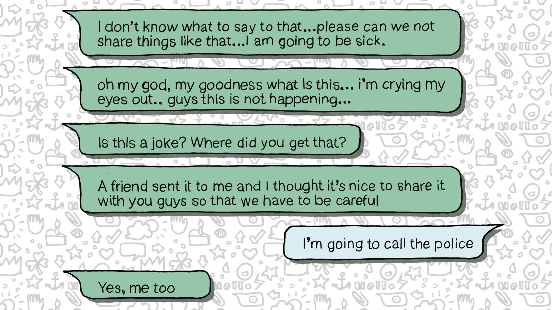 Whatsapp messages: I don't know what to say to that… please can we not share things like that… I am going to be sick... Oh my god, my goodness, what is this? I'm crying my eyes out.... guys this is not happening... Is this a joke? Where did you get that?... A friend sent it to me and I thought it's nice to share it with you guys so that we have to be careful... I'm going to call the police... Yes me too