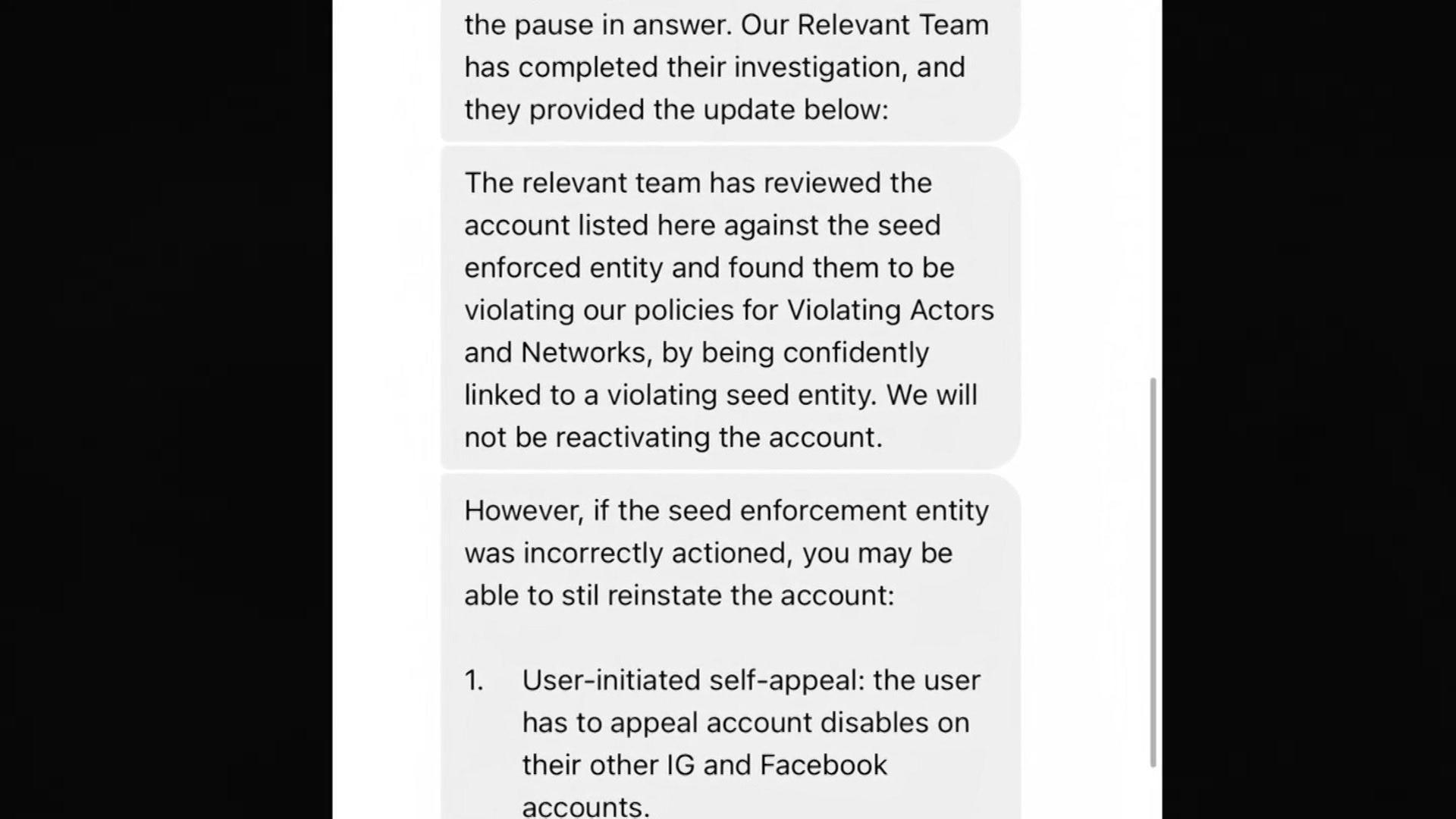 Instagram message reads: Relevant team has completed their investigation and they provided the update below. The relevant team has reviewed the account listed here against the seed enforced entity and found them to be violating our policies for Violating Actors and Networks, by being confidently linked to a violating seed entity. We will not be reactivating the account. However, if the seed enforcement entity was incorrectly actioned you may be able to still reinstate the account: 1 User initiated self-appeal: the user has appeal has to appeal account disables on their other IG and Facebook accounts.