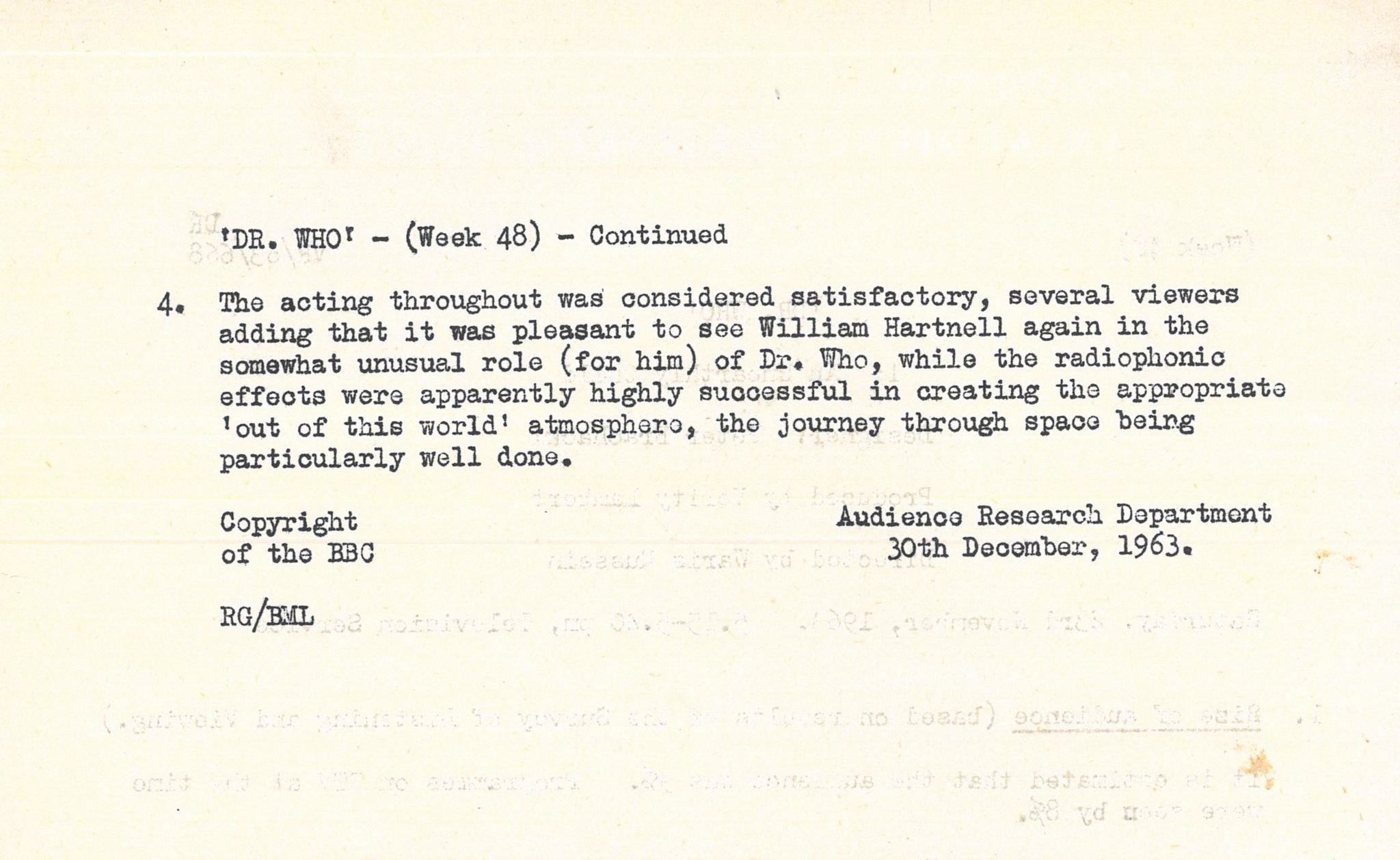 Typed document giving overview of positive audience response to William Hartnell's performance as The Doctor. Text reads: 

'DR. WHO' - (Week 48) - continued

4. The acting throughout was considered satisfactory, several viewers adding 
that it was pleasant to see William Hartnell again in the somewhat unusual role 
(for him) of Dr. Vho, while the radiophonio effects were apparently highly 
successful in creating the appropriate 'out of this world' atmosphere, the 
journey through space being particularly well done.


Copyright Audience Research Department of the ˿ 
30th December, 1963.