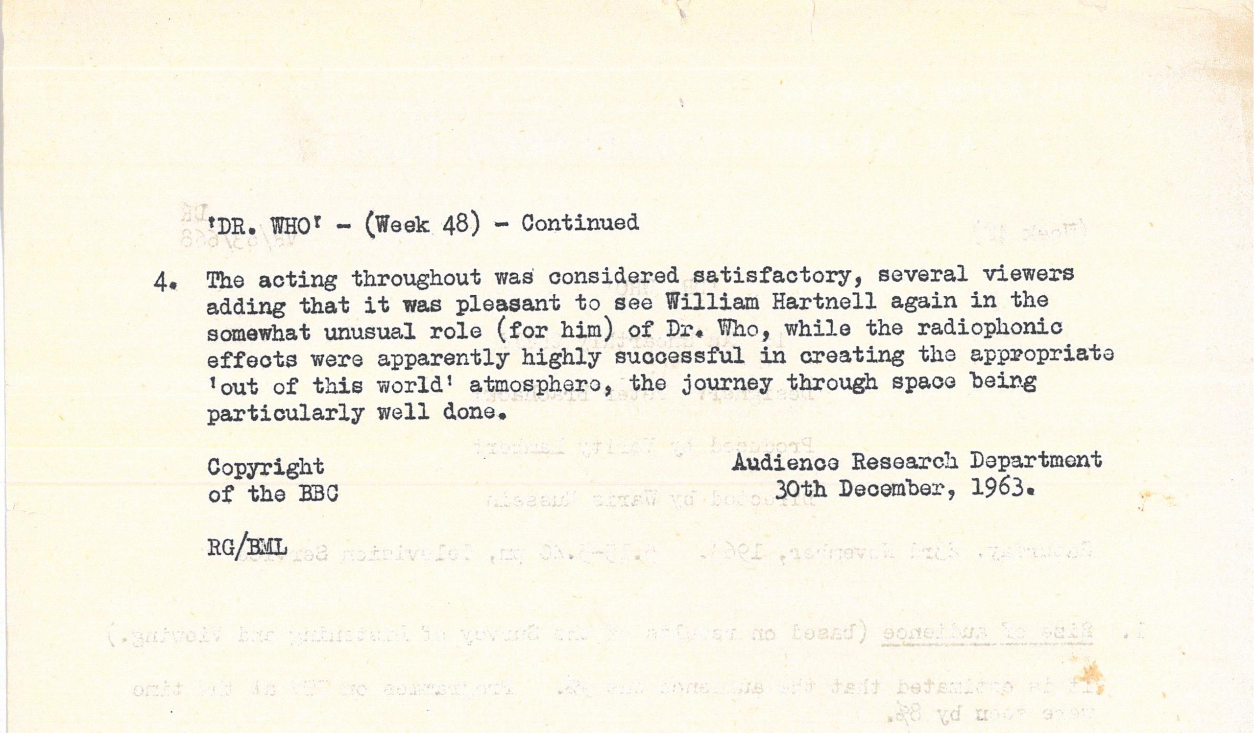 Typed document giving overview of positive audience response to William Hartnell's performance as The Doctor. Text reads: 

'DR. WHO' - (Week 48) - continued

4. The acting throughout was considered satisfactory, several viewers adding 
that it was pleasant to see William Hartnell again in the somewhat unusual role 
(for him) of Dr. Vho, while the radiophonio effects were apparently highly 
successful in creating the appropriate 'out of this world' atmosphere, the 
journey through space being particularly well done.


Copyright Audience Research Department of the ý 
30th December, 1963.