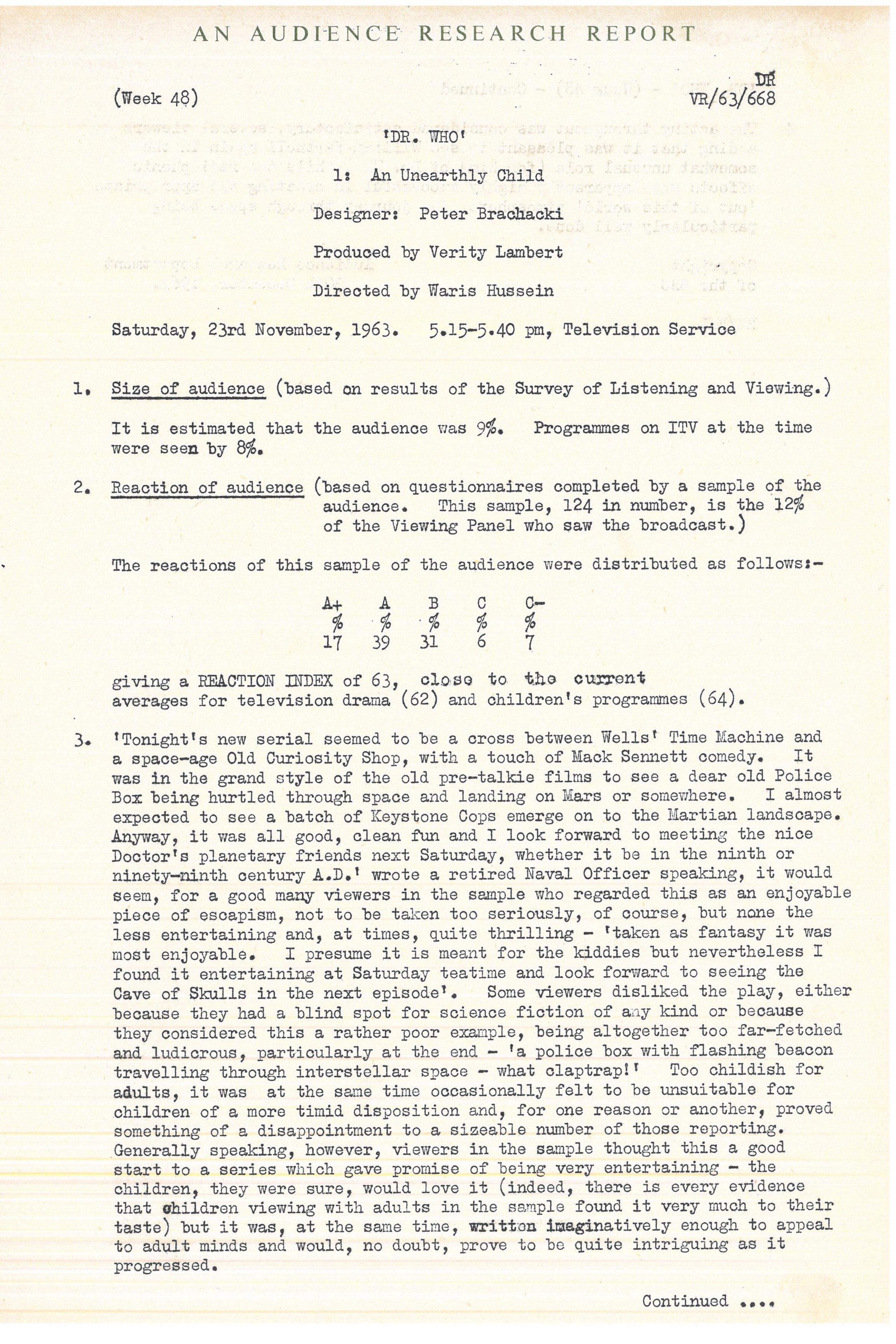 Typed document giving overview of positive audience response to William Hartnell's performance as The Doctor. Text reads: 

British Broadcasting Corporation 
Confidential
AN AUDIENCE RESEARCH REPORT


(Week 48) [File number] VR/63/668


'DR. WHO'
1: An Unearthly Child


Designer: Peter Brachacki
Produced by Verity Lambert
Directed by Waris Hussein


Saturday, 23rd November, 1963. 
5.15�5.40 pm, Television Service


1. Size of audience (based on results of the Survey of Listening and Viewing.) 


It is estimated that the audience was 9%. Programmes on ITV at the time were 
seen by 8%.


2. Reaction of audience (based on questionnaires completed by a sample of the 
audience. This sample, 124 in number, is the 12% of the Viewing Panel who saw 
the broadcast.)


The reactions of this sample of the audience were distributed as follows:�


A+ 17%
A  39%
B  31%
C   6%
C�  7%


giving a REACTION INDEX of 63, close to the current averages for television 
drama (62) and children's programmes (64).


3. 'Tonight's new serial seemed to be a cross between Wells' Time Machine and 
a space�age Old Curiosity Shop, with a touch of Mack Sennett comedy. It was in 
the grand style of the old pre�talkie films to see a dear old Police Box being 
hurtled through space and landing on Mars or somewhere. I almost expected to 
see a batch of Keystone Cops emerge on to the Martian landscape. Anjway, it 
was all good, clean fun and I look forward to meeting the nice Doctor's 
planetary friends next Saturday, whether it be in the ninth or ninety�ninth 
century A.D.' wrote a retired Naval Officer speaking, it would seem, for a good 
many viewers in the sample who regarded this as an enjoyable piece of escapism, 
not to be taken too seriously, of course, but none the less entertaining and, at 
times, quite thrilling � 'taken as fantasy it was moat enjoyable. I presume it 
is meant for the kiddies but nevertheless I found it entertaining at Saturday 
teatime and look forward to seeing the Cave of Skulls in the next episode'. Some 
viewers disliked the play, either because they had a blind spot for science 
fiction of any kind or because they considered this a rather poor example, 
being altogether too far�fetched and ludicrous, particularly at the end � 'a 
police box with flashing beacon travelling through interstellar space � what 
claptrap!' Too childish for adults, it was at the same time occasionally felt 
to be unsuitable for children of a more timid disposition and, for one reason 
or another, proved something of a disappointment to a sizeable number of those 
reporting. Generally speaking, however, viewers in the sample thought this a 
good start to a series which gave promise of being very entertaining � the 
children, they were sure, would love it (indeed, there is every evidence that 
children viewing with adults in the sample found it very much to their taste) 
but it was, at the same time, wnitten imaginatively enough to appeal to adult 
minds and would, no doubt, prove to be quite intriguing as it progressed.




[Continued on next page]