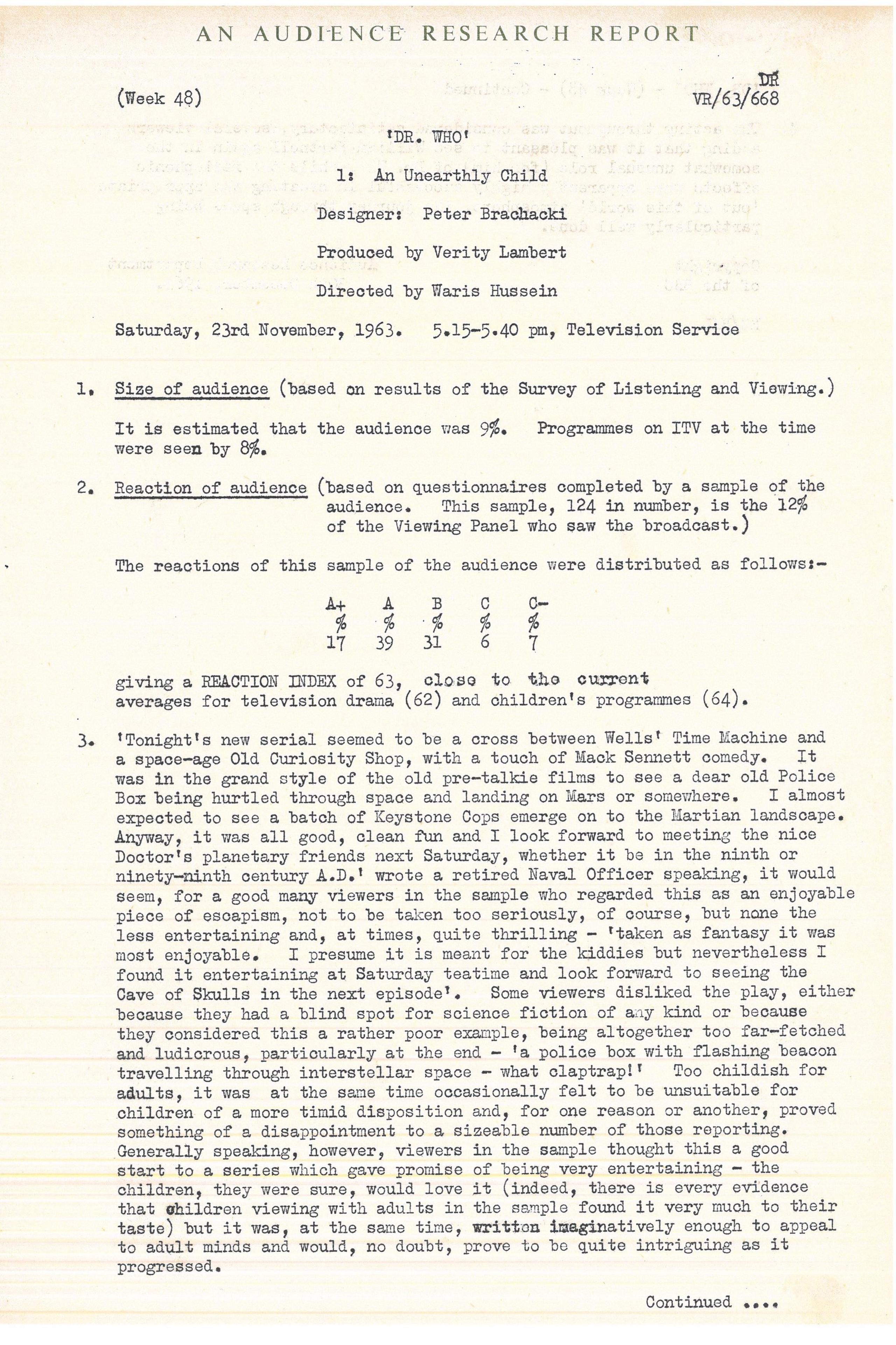 Typed document giving overview of positive audience response to William Hartnell's performance as The Doctor. Text reads: 

British Broadcasting Corporation 
Confidential
AN AUDIENCE RESEARCH REPORT


(Week 48) [File number] VR/63/668


'DR. WHO'
1: An Unearthly Child


Designer: Peter Brachacki
Produced by Verity Lambert
Directed by Waris Hussein


Saturday, 23rd November, 1963. 
5.15�5.40 pm, Television Service


1. Size of audience (based on results of the Survey of Listening and Viewing.) 


It is estimated that the audience was 9%. Programmes on ITV at the time were 
seen by 8%.


2. Reaction of audience (based on questionnaires completed by a sample of the 
audience. This sample, 124 in number, is the 12% of the Viewing Panel who saw 
the broadcast.)


The reactions of this sample of the audience were distributed as follows:�


A+ 17%
A  39%
B  31%
C   6%
C�  7%


giving a REACTION INDEX of 63, close to the current averages for television 
drama (62) and children's programmes (64).


3. 'Tonight's new serial seemed to be a cross between Wells' Time Machine and 
a space�age Old Curiosity Shop, with a touch of Mack Sennett comedy. It was in 
the grand style of the old pre�talkie films to see a dear old Police Box being 
hurtled through space and landing on Mars or somewhere. I almost expected to 
see a batch of Keystone Cops emerge on to the Martian landscape. Anjway, it 
was all good, clean fun and I look forward to meeting the nice Doctor's 
planetary friends next Saturday, whether it be in the ninth or ninety�ninth 
century A.D.' wrote a retired Naval Officer speaking, it would seem, for a good 
many viewers in the sample who regarded this as an enjoyable piece of escapism, 
not to be taken too seriously, of course, but none the less entertaining and, at 
times, quite thrilling � 'taken as fantasy it was moat enjoyable. I presume it 
is meant for the kiddies but nevertheless I found it entertaining at Saturday 
teatime and look forward to seeing the Cave of Skulls in the next episode'. Some 
viewers disliked the play, either because they had a blind spot for science 
fiction of any kind or because they considered this a rather poor example, 
being altogether too far�fetched and ludicrous, particularly at the end � 'a 
police box with flashing beacon travelling through interstellar space � what 
claptrap!' Too childish for adults, it was at the same time occasionally felt 
to be unsuitable for children of a more timid disposition and, for one reason 
or another, proved something of a disappointment to a sizeable number of those 
reporting. Generally speaking, however, viewers in the sample thought this a 
good start to a series which gave promise of being very entertaining � the 
children, they were sure, would love it (indeed, there is every evidence that 
children viewing with adults in the sample found it very much to their taste) 
but it was, at the same time, wnitten imaginatively enough to appeal to adult 
minds and would, no doubt, prove to be quite intriguing as it progressed.




[Continued on next page]