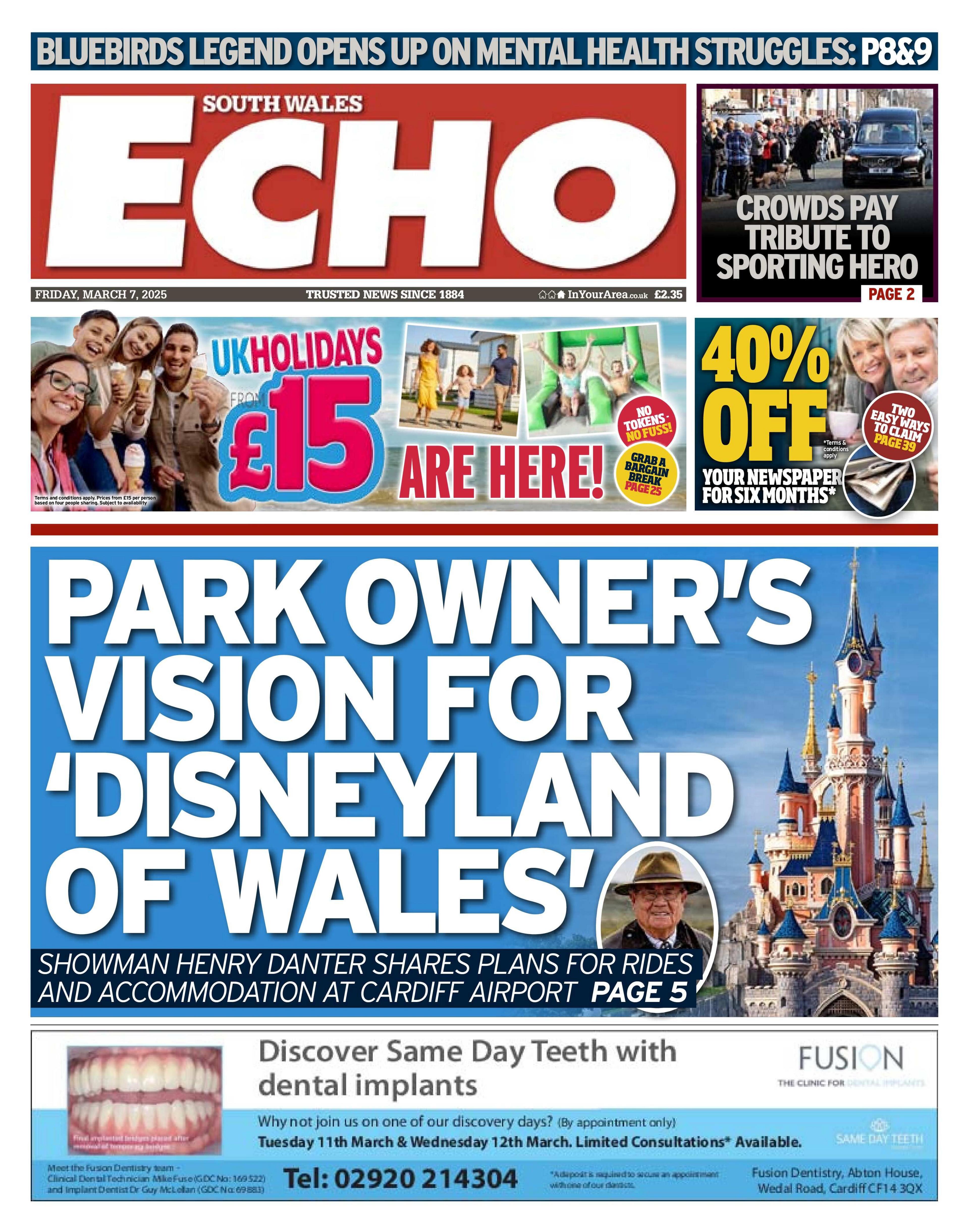 The front page of the South Wales Echo newspaper. The main headline reads: "Park owner's vision for Disneyland of Wales' with a small picture of a man wearing a hat, indented on top of a large picture of the princess castle at disneyland. At the top of the page, next to the Daily Echo text within a red box, is an advert for holidays which has a picture of a family smiling on a beach and the text: "UK holidays £15 are here". At the bottom is an advert for a dental company called Fusion, which has a photo of teeth, writing which reads "Discover same day teeth with dental implants". On the top right are two more boxes. One has a picture of a black funeral car and says: "Crowds pay tribute to sporting hero". The other has a picture of a smiling couple with yellow writing over the top which says 40% off.